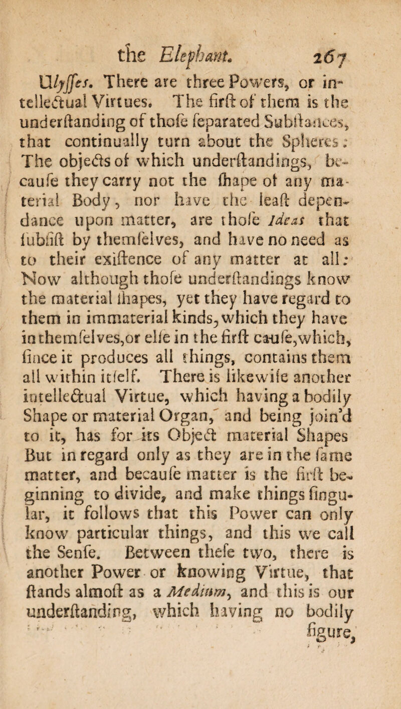 Ulyjfes. There are three Powers, or in* telle&ual Virtues. The firft of them is the underftanding of thole feparated Subftances, that continually turn about the Spheres ; The objetìsof which understandings, be- caufe they carry not the fhape ot any ma teiiai Body, nor have the ieaft depen- dance upon matter, are thole ideas that lubfift by thcmfelves, and have no need as to their exiftence of any matter at all ; Now although thofe underftandings know the material ih apes, yet they have regard to them in immaterial kinds, which they have in themfelves,or die in the firft ca-ufe,which, lince it produces all things, contains them all within itfelf. There is likewife another intclleftual Virtue, which having a bodily Shape or material Organ/ and being join'd to it, has for its Objeft material Shapes But in regard only as they are in the fame matter, and becaufe matter is the firft be¬ ginning to divide, and make things Angu¬ lar, it follows that this Power can only know particular things, and this we call the Senfe. Between thefe two, there is another Power or knowing Virtue, that (lands almoft as a Medium^ and this is our underftanding, which having no bodily