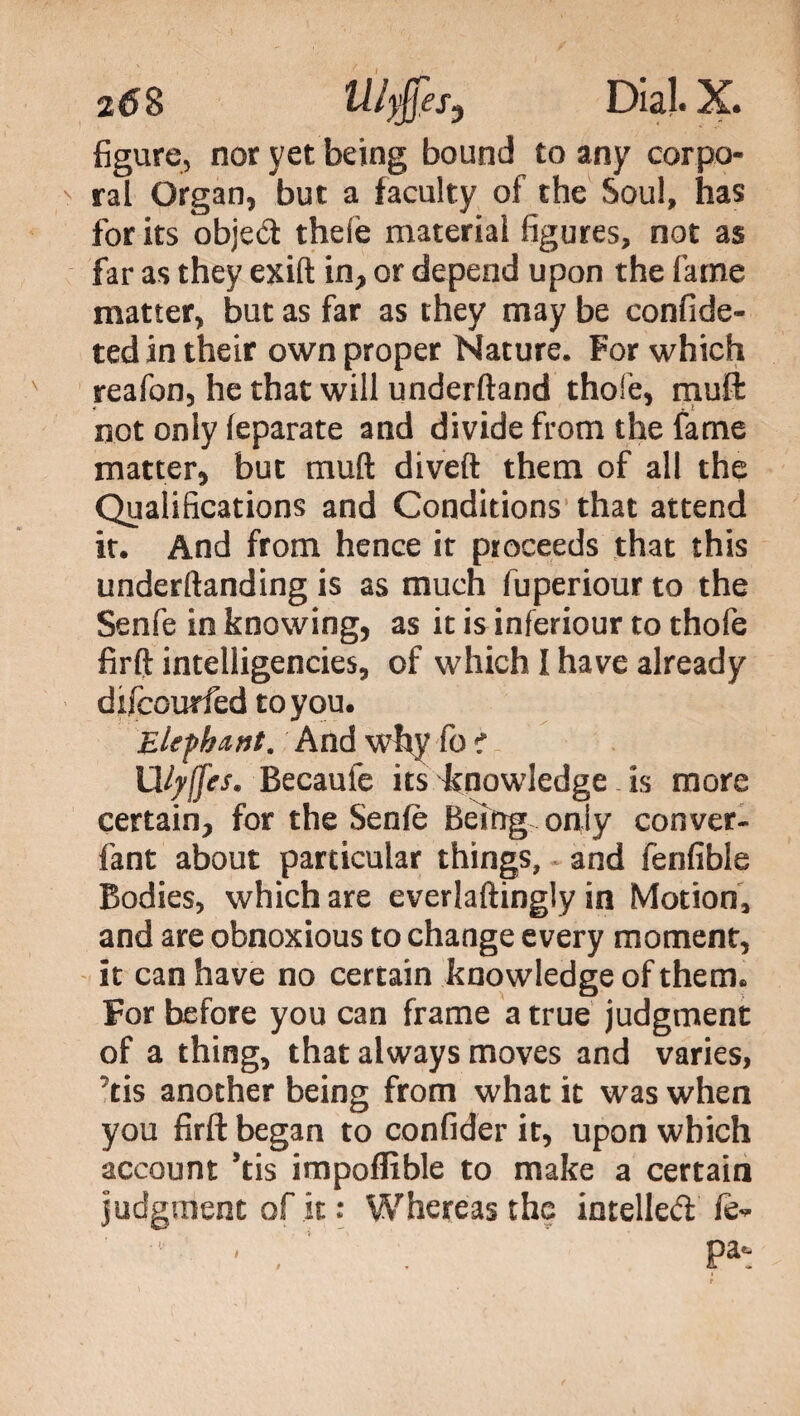 figure, nor yet being bound to any corpo¬ ral Organ, but a faculty of the Soul, has for its objed thele material figures, not as far as they exift in, or depend upon the lame matter, but as far as they may be confide- ted in their own proper Nature. For which reafon, he that will underftand thole, muft: not only leparate and divide from the fame matter, but muft diveft them of all the Qualifications and Conditions that attend it. And from hence it proceeds that this underftanding is as much fuperiour to the Senfe in knowing, as it is inferiour to thofe firft intelligencies, of which I have already difcourfed to you. Elephant. And why fo f Ufyjfes. Becaufe its knowledge is more certain, for the Senfe Being only conver- fant about particular things, and fenfible Bodies, which are everlaftingly in Motion, and are obnoxious to change every moment, it can have no certain knowledge of them. For before you can frame a true judgment of a thing, that always moves and varies, 'tis another being from what it was when you firft began to confider it, upon which account ’tis impoffible to make a certain judgment of it : Whereas the intelled fe- ■ ,  . Pa':