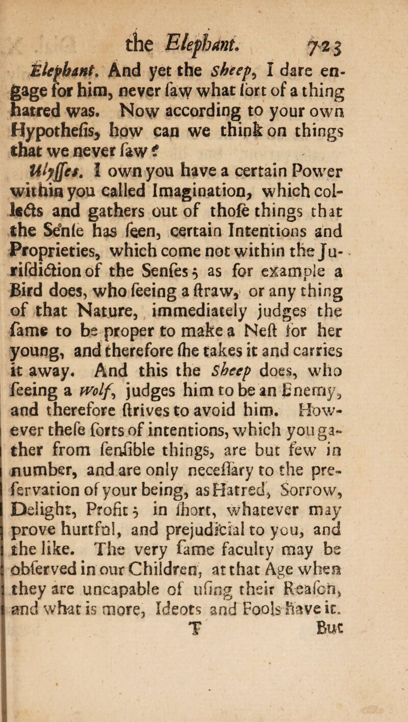 Elephant, And yet the sheep, I dare en¬ gage for him, never law what lort of a thing hatred was. Now according to your own Hypothefis, how can we think on things that we never faw < Ulyffet. I own you have a certain Power within you called Imagination, which col- k&s and gathers out of thole things that the Setole has feen, certain Intentions and Proprieties, which come not within the Ju- rifdi&ionof the Senfes} as for example a Bird does, who feeing a ftraw, or any thing of that Nature, immediately judges the fame to be proper to make a Neft lor her young, and therefore (he takes it and carries it away. And this the Sheep does, who feeing a wolf, judges him to be an Enemy, and therefore drives to avoid him. How¬ ever thefe forts of intentions, which you ga¬ ther from fenfible things, are but few in number, and are only neceflàry to the pre- fervation of your being, as Hatred, Sorrow, Delight, Profit 0 in ihort, whatever may prove hurtful, and prejudicial to you, and the like. The very fame faculty may be obferved in our Children, at that Age when they are uncapable of ufing their Reafcn, and what is more, Ideots and Fools have it. T But