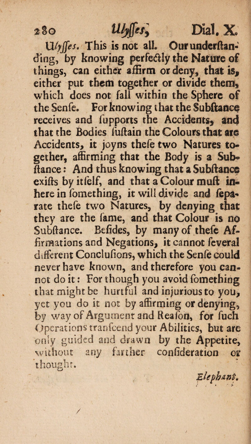 Ufyffes. This is not all. Ourunderftan- ding, by knowing perfeftly the Nature of things, can either affirm or deny, that is* either put them together or divide them, which does not fall within the Sphere of the Senfe. For knowing t hat the Subitanee receives and fupports the Accidents^ and that the Bodies iuftain the Colours that are Accidents, it joyns thefe two Natures to¬ gether, affirming that the Body is a Sub* fiance : And thus knowing that a Subitanee exifts by itfelf, and that a Colour mull in* here in fomething, it will divide and (èpa¬ rate thefe two Natures, by denying that they are the lame, and that Colour is no Subitanee. Befides, by many of thefe Af¬ firmations and Negations, it cannot fcveral different Conclufions, which the Senfe could never have known, and therefore you can¬ not do it : For though you avoid fomething that might be hurtful and injurious to you, yet you do it not by affirming or denying, by way of Argument and Reaion, for fuch Operations tranfeend your Abilities, but are only guided and drawn by the Appetite, without any farther confideration or though:. ? Elephant. /