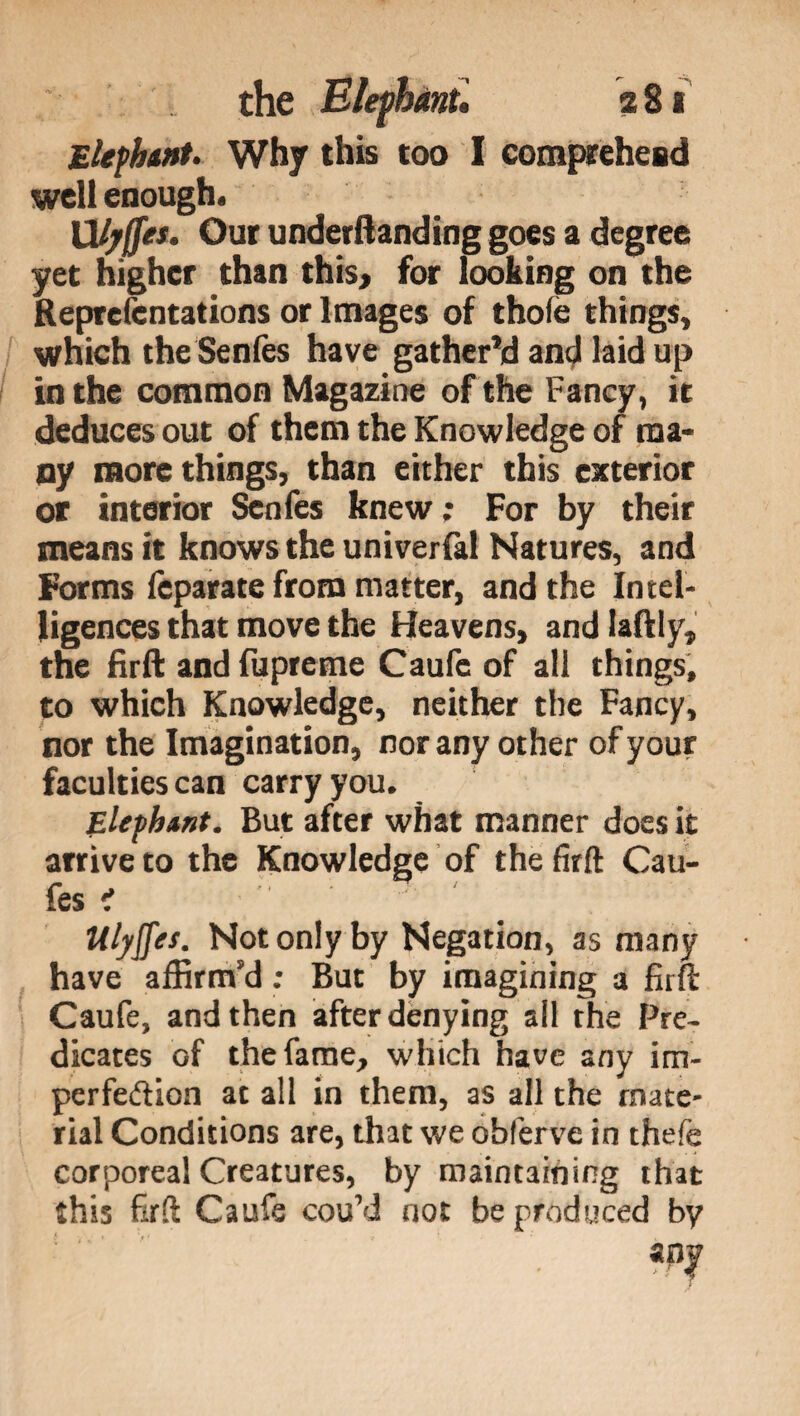 Elephant- Why this too I comprehend well enough. XXljffe*- Our undemanding goes a degree yet higher than this* for looking on the Reprefcntations or Images of thole things, which the Senfes have gather’d and laid up in the common Magazine of the Fancy, it deduces out of them the Knowledge of ma¬ ny more things, than either this exterior or interior Senfes knew ; For by their means it knows the universi Natures, and Forms feparate from matter, and the Intel¬ ligences that move the Heavens, and laftly, the firft and fupreme Caufc of all things, to which Knowledge, neither the Fancy, nor the Imagination, nor any other of your faculties can carry you. Elephant. But after what manner does it arrive to the Knowledge of the firft Cau- fes ? Ulyffes. Not only by Negation, as many have affirm’d ; But by imagining a firn: Caufe, and then after denying all the Pre¬ dicates of the fame, which have any im¬ perfection at all in them, as all the mate¬ rial Conditions are, that we obferve in thefe corporeal Creatures, by maintaining that this firft Caufe cou’d not be produced by any