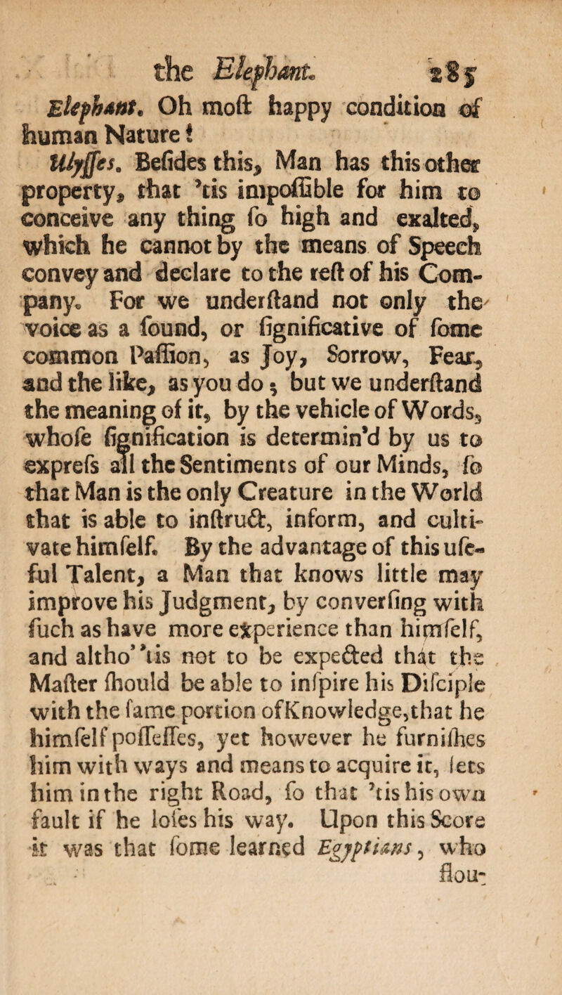 Elephant. Oh moft happy condition of human Nature ! tUyffes. Befides this, Man has this other property, that ’tis impoffible for him to conceive any thing fo high and exalted, which he cannot by the means of Speech convey and declare to the reft of his Com¬ pany. For we underftand not only the' voice as a found, or fignificative of (ome common Paffion, as Joy, Sorrow, Fear, and the like, as you do-, but we underftand the meaning of it, by the vehicle of Words, whofe (ignification is determin’d by us to exprefs all the Sentiments of our Minds, fo that Man is the only Creature in the World that is able to inftrud, inform, and culti¬ vate himfelf. By the advantage of this ufc- ful Talent, a Man that knows little may improve his Judgment, by converfing with fuch as have more experience than himfelf, and altho'Yis not to be expefted that the Mafter fhould be able to infpire his Difcipie with the fame portion ofKnowledge,that he himfelf pofTeffes, yet however he furniihes him with ways and means to acquire it, lets him in the right Road, fo that ’tis his own fault if he loies his way. Upon this Score •it was that fonie learned Egyptians, who