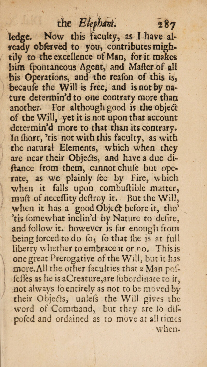 ledge. Now this faculty, as I have al- feady obferved to you, contributes migh¬ tily to the excellence of Man, for it makes him fpontaneous Agent, and Mafter of all his Operations, and the reafon of this is, becaufe the Will is free, and is not by na¬ ture determin’d to one contrary more than another. For although good is the objetì of the Will, yet it is not upon that account determin’d more to that than its contrary. Infhort,’tis not with this faculty, as with the natural Elements, which when they are near their Objects, and have a due di» ftance from them, cannot chufe but ope¬ rate, as we plainly (ee by Fire, which when it falls upon combuftible matter, muft of necelTity deftroy it. But the Will, when it has a good Object before ir, tho’ Tis fomewhat inclin’d by Nature to defire, and follow it. however is far enough from being forced to do fo5 fo that fhe is at full liberty whether to embrace it or no. This is one great Prerogative of the Will, but it has more.All the other faculties that a Man pof-> fefifes as he is aCreature,are fubordinate to ir, not always fo entirely as not to be moved by their Objects, unlefs the Will gives the word of Command, but they are fo dif- pofed and ordained as to move at all times when-