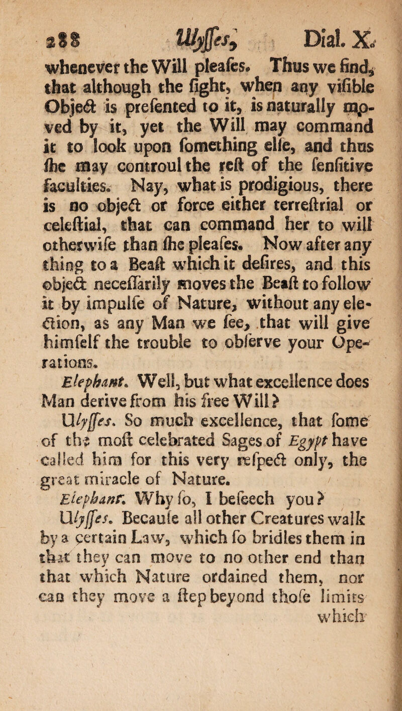 2 S S li/yjpj-. Dial. Xd whenever the Will pleafcs. Thus we find, that although the fight, when any vifible Objeéi is prefented to it, is naturally nap- ved by it, yet the Will may command it to look upon fomething elle, and thus Ihe may controulthe reft of the fenfitive faculties. Nay, what is prodigious, there is no object or force either terreftrial or celeftial, that can command her to will other wife than Ihe pleafes. Now after any thing to a Beaft which it defires, and this objeft neceflàrily moves the Beaft to follow it by impulie of Nature, without any eie* dion, as any Man we lee, that will give himfclf the trouble to oblerve your Ope¬ rations. Elephant. Well, but what excellence does Man derive from his free Will? Ulyffes. So much excellence, that fome of the molt celebrated Sages of Egypt have called him for this very refpeft only, the great miracle of Nature. /■ Eiephanr. Why fo, I be leech you ? UIjffes. Becaute all other Creatures walk by a certain Law, which fo bridles them in that they can move to no other end than that which Nature ordained them, nor can they move a ftep beyond thofe limits which