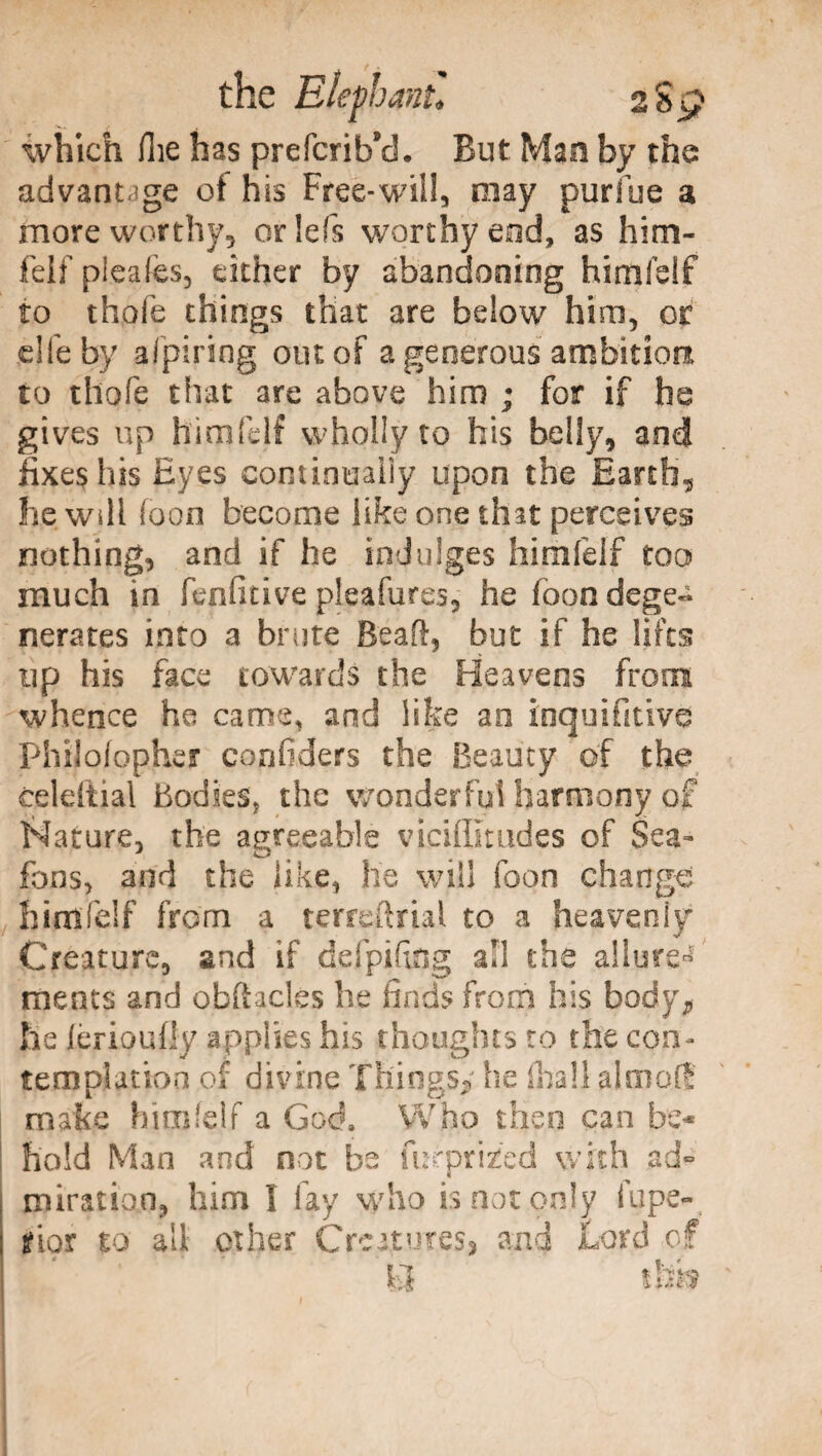 the Eiefoani* 2 S p which Hie has prefcrib’d. But Man by the advantage ol his Free-wili, may puriue a more worthy, oriefs worthy end, as him¬ felf pleafes, either by abandoning himfelf to thofe things that are below him, or die by afpiring out of a generous ambition, to thofe that are above him ; for if he gives up himfelf wholly to his belly, and fixes his Eyes continually upon the Earth, he will foon become like one that perceives nothing, and if he indulges himfelf too much in fepfitive pleafures, he foon dege¬ nerates into a brute Beali, but if he lifts up his face towards the Heavens from whence he cams, and like an inquisitive Philofopher confiders the Beauty of the celeftial Bodies; the wonderful harmony of Nature, the agreeable viciffimdes of Sea- fons, and the like, he will foon change himfelf from a terreftrial to a heaveniy* Creature, and if defpifing all the allure^ meats and obftacles he finds from his body, he ierioufly applies his thoughts to the con¬ templation of divine Things,' he filali aim oft make himfelf a God, Who then can be¬ hold Man and not be mrprizfed with ad- miration, him I fay who is not only fupe- ; jfior to all other Creatures, and Lord of