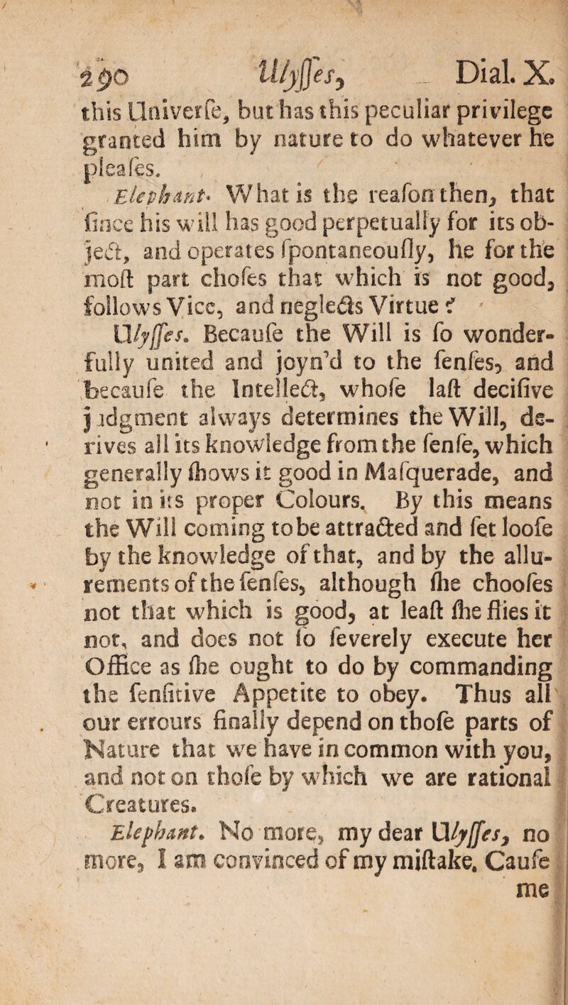 ipo U/jj]es} _ Dial. X. this Hniverfe, but has this peculiar privilege granted him by nature to do whatever he pleaf’es. Elephant’ W hat is the reafon then, that linee his will has good perpetually for its ob¬ ject, and operates fpontaneoufly, he for the mod part chofts that which is not good, follows Vice, and negleds Virtue i Ulyfles. Becaufe the Will is fo wonder¬ fully united and jcyn’d to the fenfes, and becaufe the Intellect, whofe lad decifive j jdgment always determines the Will, ds- ■ rives all its knowledge from the fenfe, which generally Ihows it good in Mafquerade, and not in its proper Colours. By this means the Will coming tobe attrafted and fet loofe by the knowledge of that, and by the allu¬ rements of the fenfes, although Aie choolès not that which is good, at lead lhe flies it not, and does not fo feverely execute her Office as lhe ought to do by commanding the fenfitive Appetite to obey. Thus all our errours finally depend on thole parts of Nature that we have in common with you, and not on thole by w hich we are rational Creatures. Elephant. No more, my dear Wyffes, no more, I aro convinced of my miftake. Caufe me