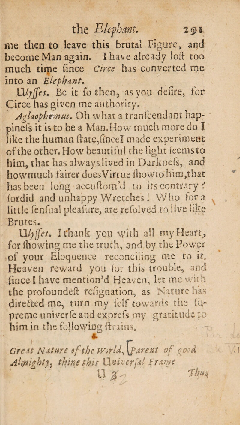 me then to leave this brutal Figure, and become Man again. Ì have already loll too much time fince Circe has converted me into an Elephant. Ulyffes. Be it fo then, as you defire, for Circe has given me authority. AgUophemm. Oh what a tranfcendaot hap- pinefs it is to be a Mao. Bow much more do I like the human ftate^fincel made experiment of the other. Bow beautiful the light ieemsto him, that has always lived in Darknefs, and howmuch fairer doesVirtue iliowtohim,that has been long accortoti!YJ to its contrary ? fordid and unhappy Wretches ! Who for a little fenfual pleafure, are refolved to live like Brutes. Uly{fes. I thank you with all my Hearty for ihowing me the truth, and by the Fowrer of your Eloquence reconciling me to it. Heaven reward you for this trouble, and fince I have mention’d Heaven, let me with the profoundeft refignation, as Nature has directed me, turn my felf towards the Su¬ preme univerfe and exprefs my gratitude to him in the following drains. t * Great Nature of the World, {parent of good Aknightjy thine this linker fai Frame U 3'^ 'Tim 1