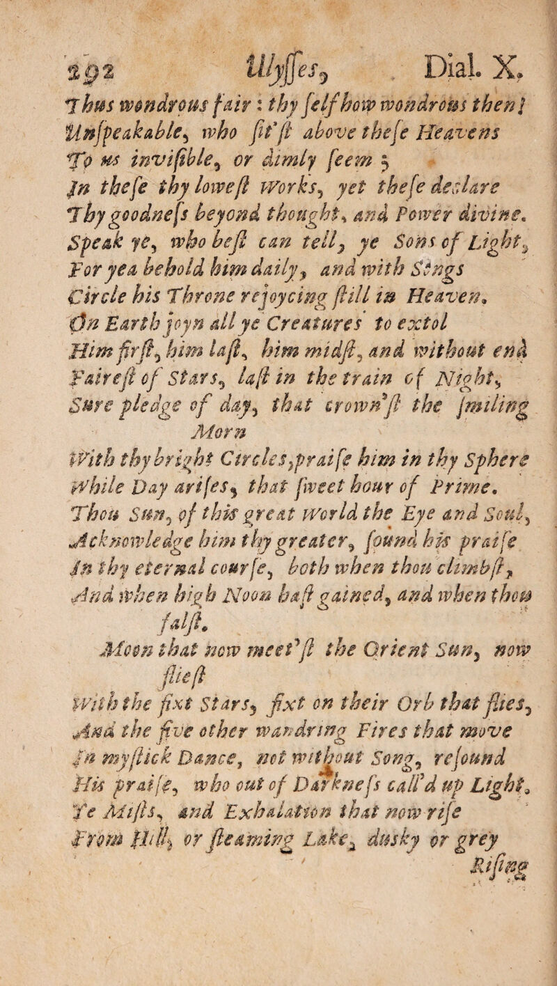 I l/jij}es, Dial. X. T hits wondrous fair : thy [elf how wondrous then} Unjpeakable^ who fitfl above the(e Heavens To ms invi fib le, or dimly feew j thy lowefl works5 t he [e desiare Thygoodnefs beyond thoughts and Power divine. Speak yùy who befl can telly ye Sons of bight^ For yea behold him daily y and with Sings Circle his Throne rejoy ring [l ill in Heaven. 0n Earth joy ft all ye Creatures to extol Him firfi3 him Ufi, him midfi, and without end fairefl of Stars ^ Ufi in the train of Nightv Sure pledge of day, that crown fl the fmtling Morn With thy bright Circles}prai fe him in thy Sphere While Day arifes9 that fiveet hour of Prime, Thou Sun, of this great World the Eye and Soul, Acknowledge him thy greater^ found his praife in thy eternal courfe, both when thou climb fl f And when high Noon hall gained, and when thou faifl* Moon that now meed ft the Orient Sun, now fief} With the fixt stars, fixt on their Orb that flies, And the five other wan dr mg Fires that move 4 a my flick Dance, net without Song, re found Bis praife, who cut of Darknefs call'd up Light, Ye Mifts, and ‘Exhalation that now rife From flilh or fteaming Lkke2 dusky or grey ' ' '  &feg