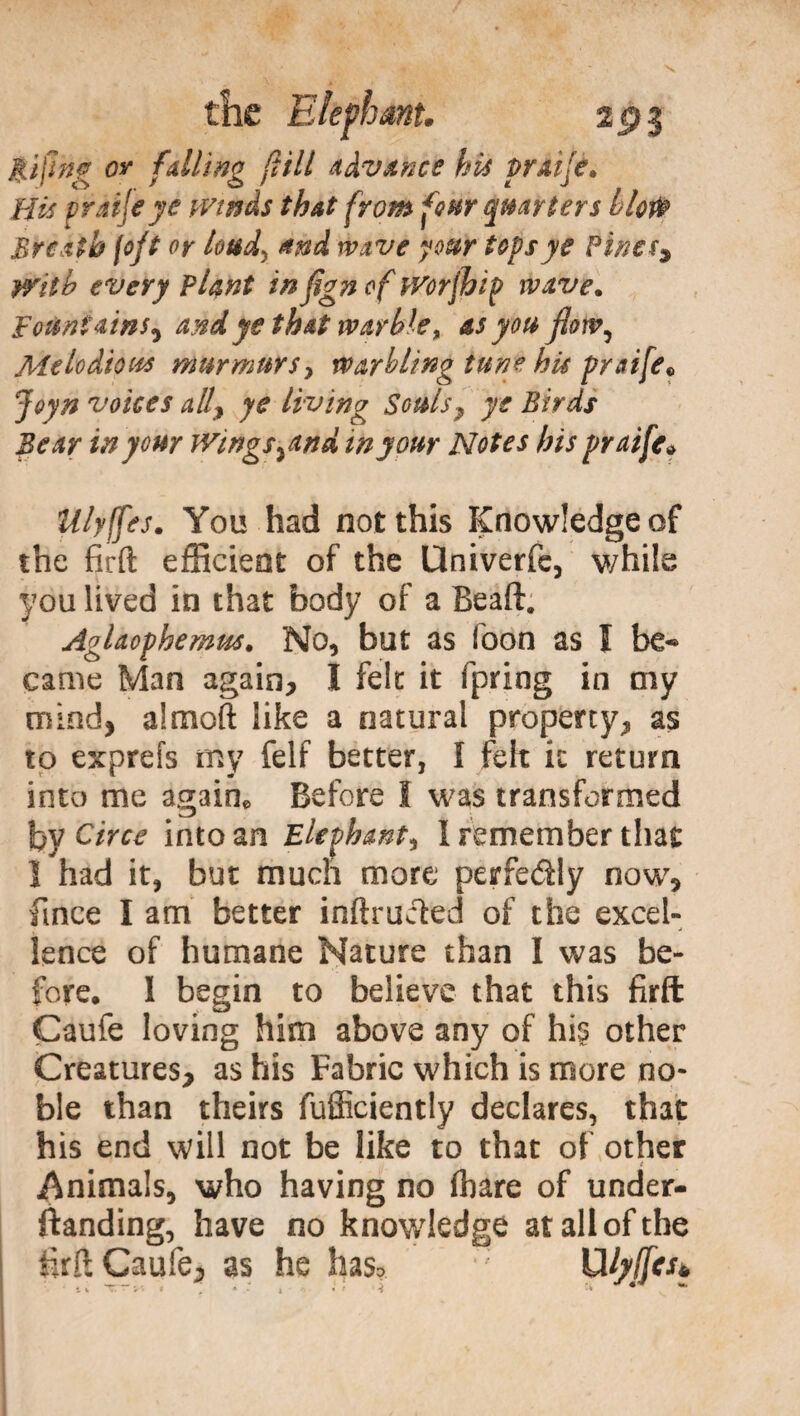 fifing or falling (Vili advance his praife* His pràijeye winds that from four quarters blor® Breath foft or loud, and wave your tops ye Pinesy With every Plant inflgn of Worfhip wave. Fountains^ and ye that warble* as you flow, Melodious murmurs, warbling tune his praife® Joyn voices ally ye living Souls ? ye Birds Bear in your Wings %and in your Notes his praife» Ulyffes. You had not this Knowledge of the firft efficient of the Univerfc, while you lived in that body of a Beaft. Aglaophemus. No, but as loon as I be¬ came Man again, I felt it fpring in my mind, almoft like a natural property, as to exprefs my felf better, I felt it return into me again. Before I was transformed by Circe into an Elephant^ I remember that I had it, but much more perfectly now, fince I am better inftrucied of the excel¬ lence of humane Nature than I was be¬ fore. 1 begin to believe that this firft Caufe loving him above any of his other Creatures, as his Fabric which is more no¬ ble than theirs fufficiently declares, that his end will not be like to that of other t Animals, who having no (bare of under¬ standing, have no knowledge at all of the •irft Caufe, as he has» Uhfjes. i t T. ■ /'* » , * i * t 12 ■' * ***