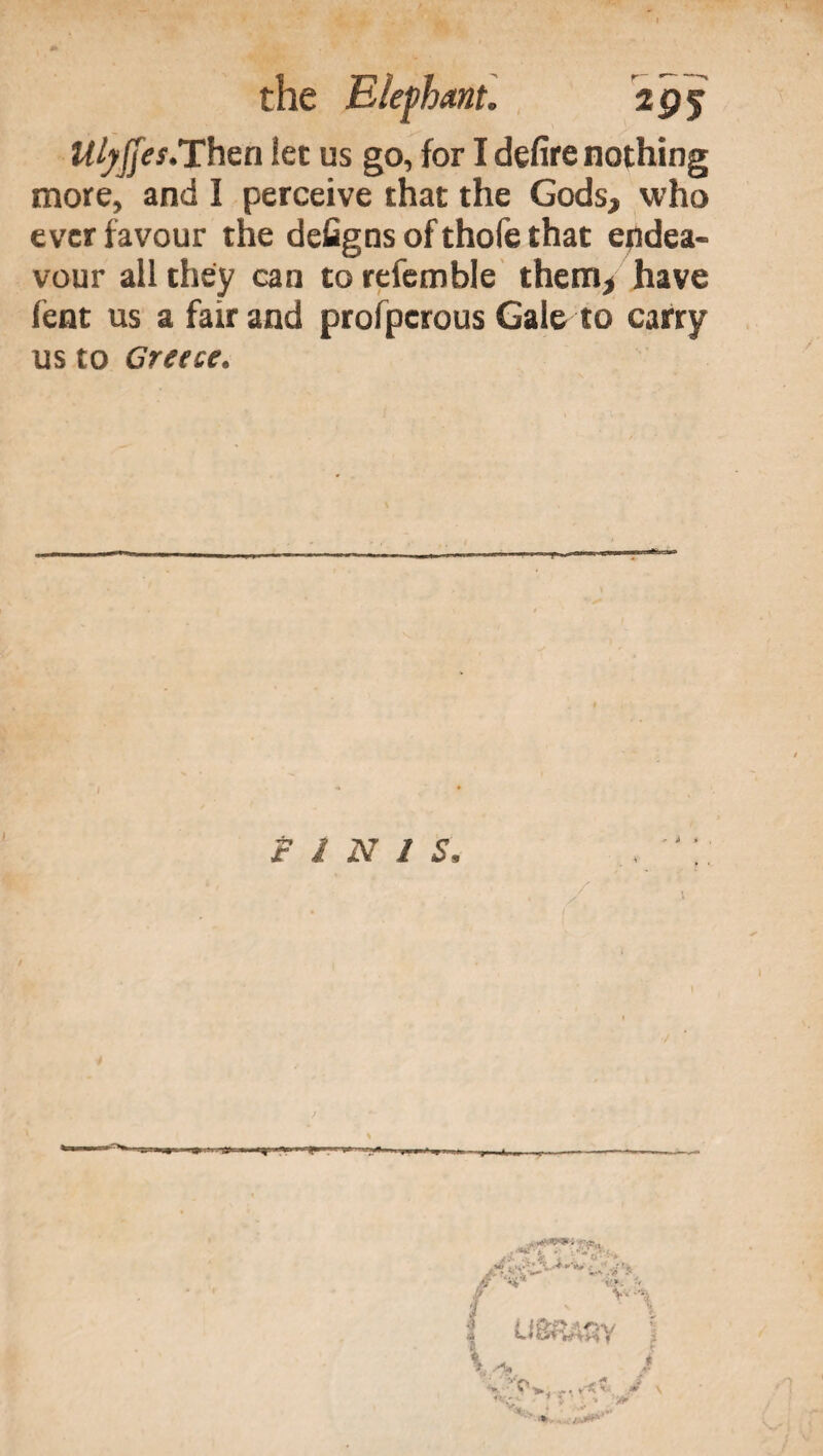 Ulyfjes.Then let us go, for I defire nothing more, and I perceive that the Gods, who ever favour the defigns of thofe that endea¬ vour all they can to refemble them, have lent us a fair and profperous Gale to carry us to Greece. f l N 1 S /