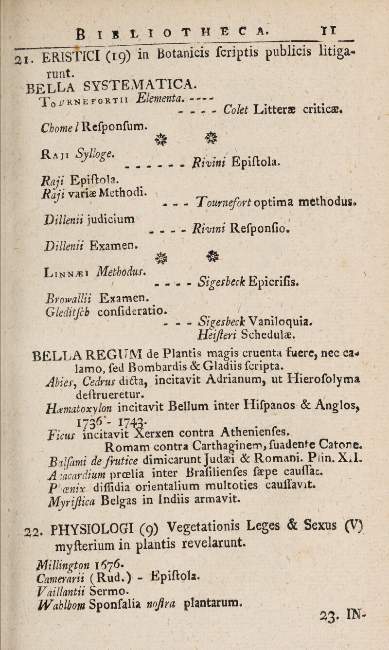 B IB L I O T H B C A. TT 21. ERISTICI (19) in Botanicis fcriptis publicis litiga¬ runt. bella systbmatica. To^knefortii Elementa.- —- - - - - Colet Litterae criticae. 1 Chome /Refponfum. Raj. Sylloge.._ ffivini EpiftoIa. Raji Epiftola. Raj i variae Methodi. .. . ,.u , J ' - - - 1 ournefort optima methodus» Dillenii judicium r . - - - Rmni Kelponiio» Dillenii Examen. Linnxi Methodus. . • - • - oigesbeck Epicniis. Browallii Examen. _ Gleditfcb confideratio. - - - otgesheck Vaniloquia. Hei [teri Schedulae. BELLA REGUM de Plantis magis cruenta fuere, nec ca* lamo, fed Bombardis & Gladiis feripta. Abies, Cedrus ditta, incitavit Adrianum, ut Hierofolyma deftrueretur. Hxmatoxylon incitavit Bellum inter Hifpanos & Anglos, 1736 - 1743. Ficus incitavit Xerxen contra Athenienfes. Romam contra Carthaginem, fuadente Catone. JBAfami de frutice dimicarunt Judaei & Romani. Piin. X^L A mcardium proelia inter Brafilienfes faepe caulFac. P (snix diflidia orientalium multoties caullavit. Myri ficu Belgas in Indiis armavit. 22. PHYSIOLOGI (9) Vegetationis Leges & Sexus (V) myfterium in plantis revelarunt. Millington 167 6* Camerarii (Rud.) - Epiftola. Vaillantii Sermo. Wahlbom Sponfalia nofira plantarum. 0/5