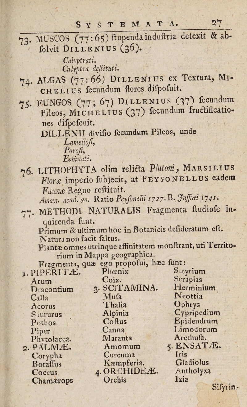 73. MUSCOS (77:65) ftupenda induftria detexit & ab- folvit Dillenius (36). Calyptvati. Calyptra deftituti. 74. ALGAS (77:66) Dillenius ex Textura, Mi- CHELIUS fecundum flores difpofuit. 75. FUNGOS (77; 67) Dillenius (37) fecundum Pileos, Michelius (37) fecundum fructificatio- nes difpefcuit. DILLENII divifio fecundum Pileos, unde Lamellofi, Povofi, Echinati. 76. LITHOPHYTA olim relifta Plutoni, Marsilttjs F/or^e imperio fub jecit > at PeysoNELLUS eadem Fannie Regno reftituit. Amam. acad. so. Ratio Peyfonelli /7.27-B. $iij]i*i 1741- 77. METHODI NATURALIS Fragmenta ftudiofe in¬ quirenda funt. Primum &ultimumhoc ia Botanicis defideratum efh Natura non facit faltus. _ . Plantae omnes utrinque affinitatem monftrant, uti Territo¬ rium in Mappa geographica. Fragmenta, quae ego propofui, haec funt: 1. PIPERI ITE. Arum Dracontium Calla Acorus S.ururus Pothos Piper Phytolacca. 2. PALMM. Corypha Borafius Coccus Chamarops Phoenix Coix. 3. SClTAMINA. Mufa Thalia Alpinia Coftus Canna Maranta Amomum Curcuma Kaempferia. 4. ORCHIDEAE. Orchis Satyrium Serapias Herminium Neottia Ophrys Cypripedium E pi dendrum Limodorum Arethufa. 5. ENSATTL Iris Gladiolus Antholyza Lia Sifyrin