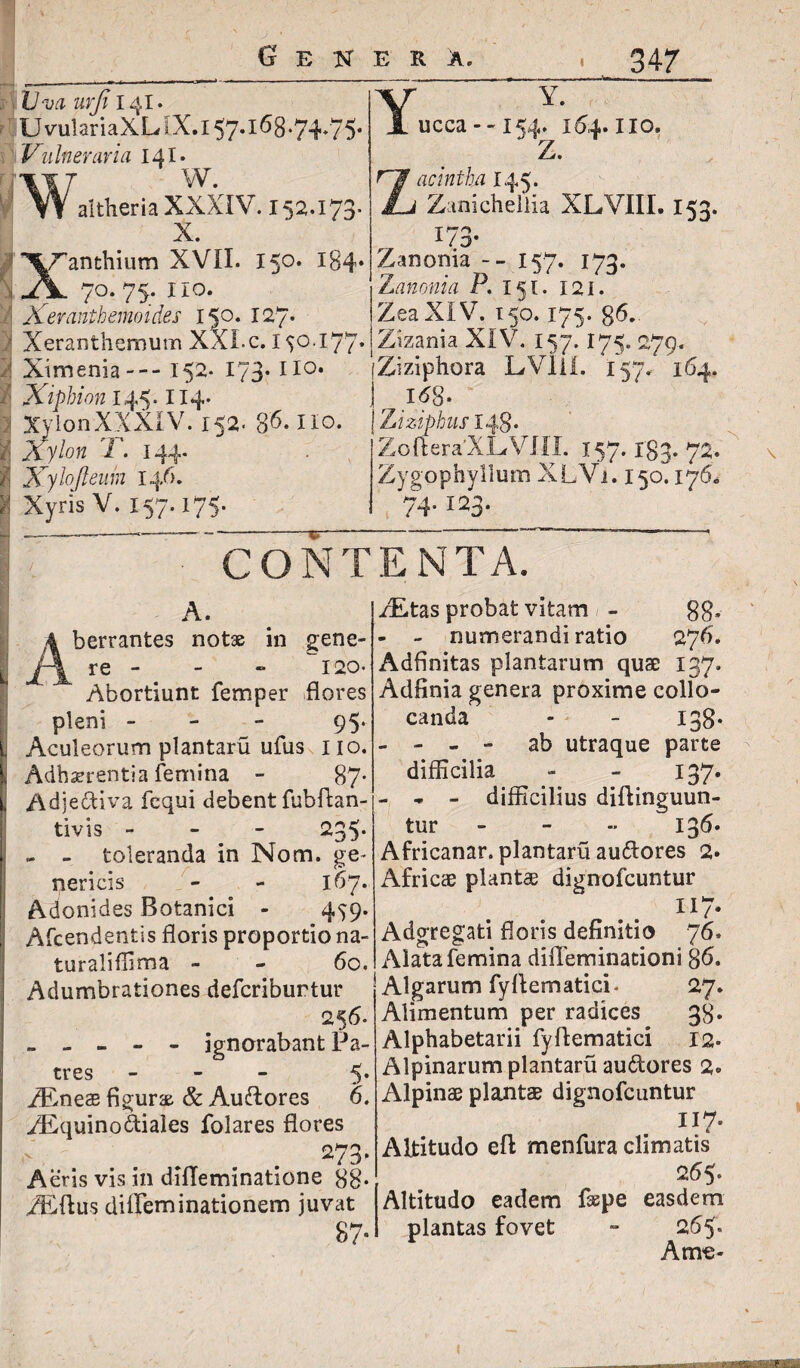 j Uva urfi 141. UvulariaXLlX-.i57.l68.74.75. 'Vulneraria 141. W. altheria XXXIV. 152.173. X. I ^L^anthium XVII. 150. 184* ;1 Jy. 70. 75. 110. ; Kerantbemoides 150. 127* Y Y. ucca 154. 164.1io. z* acintha 145. Zanichellia XLVIII. 153. 173- Zanonia -- 157. 173. Zanonia P. 151. 121. Zea XIV. 150.175. g6.. * • ^7 s v 7* JL l^ f i Vt trv tJ s* > V Liv J JL ^ *mt j - — - - J l a) ■ Xeranthemum XXLc. 150.177. | Zizania XIV. 157.175. 279. iXimenia--152-i73.no. [Ziziphora LVIil. 1*57. 164. Xiphion 145.114. j I6g. 1 XylonXXXIV. 152. 86* no. J Zizipbus 148. ' JXy/ow l. 144 Xylojleum 146. IS Xyris V. 157.175 ZofteraXLVIII. 157. Igj. 72. Zygophyllum XLVi. 150.176. 74.123. -\ CONTENTA, A berrantes notae in gene- re - - - 120- Abortiunt femper flores pleni - 95* , Aculeorum plantaru ufus 110. Adherentia femina - 87* Adjectiva fcqui debent fubftan- tivis - 235* - - toleranda in Nom. ge¬ neri cis - - 167. Adonides Botanici - 459. Afcendentis floris proportio na- turalifiima - - 60. Adumbrationes defcriburtur 256. - - - - - ignorabant Pa¬ tres - 5* iEneas figura & Auftores 6. ZEquino diales folares flores 273. Aeris vis in dilleminatione 88* ZEftus ditleminationem juvat 87- TEtas probat vitam - 88* - - numerandi ratio 276. Adflnitas plantarum quae 137- Adfinia genera proxime collo¬ canda - - 138* - - - - ab utraque parte difficilia - - 137. - * - difficilius diftinguun- tur - 136. Africanar. plantaru audores 2- Africae plantae dignofcuntur „ .. n 7- Adgregati floris definitio 76- Alata femina diffeminationi 86. Algarum fyffematici. 27. Alimentum per radices 38- Alphabetarii fyftematici 12. Alpinarum plantaru audores 2. Alpinae plantae dignofcuntur II7- Altitudo efb menfura climatis 265. Altitudo eadem fsepe easdem plantas fovet - 265« A me *