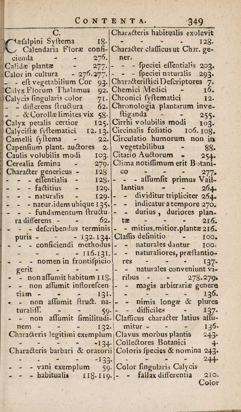 c. 18* ■/^aefalpim Syffema Vy Calendaria Floras confi- 27 6. 277 cienda Calidae plantae Calor in cultura - 276.277 - - eft vegetabilium Cor 93 Calyx Florum Thalamus 92. Chemici Medici Calycis fingularis color 71. - - differens ftruCtura 62. - - &Corollae limites vix 58. Calyx petalis certior 125. Calyciftae fyftematici 12.13. Camelli fyitema - 22. Capenfium piant, auCtores 2. Caulis volubilis modi Cerealia femina CharaCter genericus - - - - effentialis - l°3- 279. 128 128. 129. 129. - - - faftitius - - - naturalis - - - natur.idem ubique 135. - - - fundamentum flruCtu- ra differens - - 62. - - - deferibendus terminis puris - - - 132.134. Claflis definitio - - - conficiendi methodus -1 - 116.131. - nomen in frontifpicio gerit - - - non aflumit habitum ilg. - - non aflumit inflorefcen tiam - 131. * - non aflumit ffruff. na¬ turali II' - - 59. * - non aflumit fimilitudi- nem - 132. Characteris legitimi exemplum - -. - ’ *I34* CharaCteris barbari & oratorii . “ -133. - - - vani exemplum 59. - - - habitualis n8* 119. CharaCteris habitualis exolevit 128- CharaCter clafficusut Char. ge¬ ner. - - - fpeciei eflentialis 203« - - - fpeciei naturalis 293. CharaCteriflieiDefcriptores 7. 16. Chronici fyftematici 12» Chronologia plantarum inve- ftiganda - - 255. Cirrhi volubilis modi 103. Circinalis foliatio 106. iog„ Circulatio humorum non in vegetabilibus - 88* Citatio AuCtorum « 254* Clima notiffimum erit Botani¬ co 277* - - - aflumfit primus Vail- lantius - - 264, - - dividitur tripliciter 264. - - indicatur a tempore 270. - - durius, duriores plan¬ tae - - 216. - mitiusJmitior.plantae2l6. ioo. - - naturales dantur 100. - - naturaliores, prsilantio- res - - 137- - - naturales conveniunt vi¬ ribus - - 278.279* - - magis arbitrariae genere . - . . 136. - - nimis longae & plures - - difficiles - 137. Claflicus charaCter latius allii- mitur - 136. Clavus morbus plantis 243. ColleCtores Botanici 4- Coloris fpecies & nomina 243« - , 244* Color Angularis Calycis - - fallax differentia 210. Color