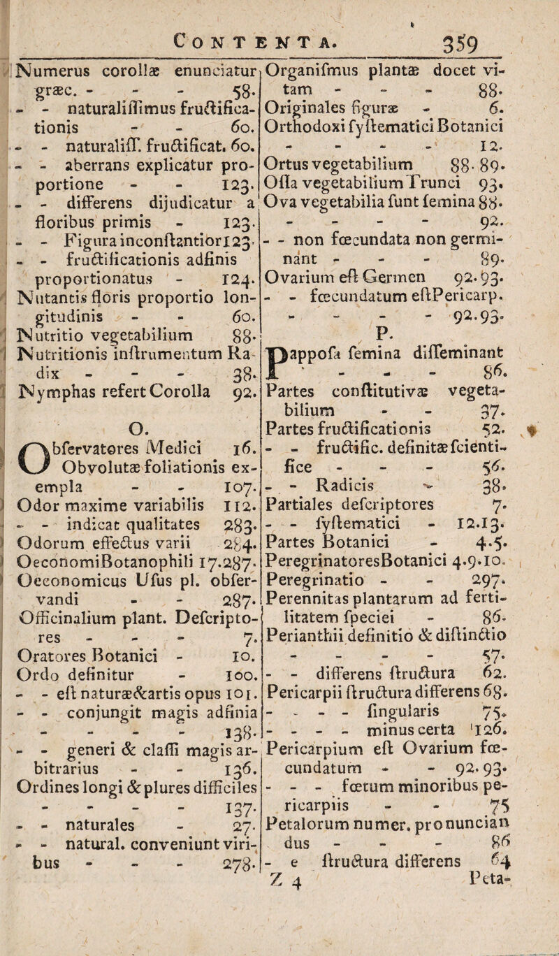 * Numerus corollae enunciatur grzEc. - - 58- - - naturalilTimus frudifiea- tionis - - 60. « - naturalifT. frudificat. 60. - - aberrans explicatur pro¬ portione - - 123. - - differens dijudicatur a floribus primis - 123. - - Figurainconflantiori23» - - frudificationis adfinis proportionatus - 124* Nutantis floris proportio lon¬ gitudinis - - 60. Nutritio vegetabilium 88- 3 Nutritionis inflrumentum Ra~ dix - 38- Nymphas refert Corolla 92. O. bfervatores Medici 16. Obvolutas foliationis ex¬ empla - - 107*. i Odor maxime variabilis 112. « - - indicat qualitates 283* ! Odorum effedus varii 284. OeconomiBotanophili 17.287. * Oeconomicus Ufus pl. obfer- vandi - - 287* Qfficinalium piant. Defcripto- res - 7. Oratores Botanici - io. Ordo definitur - 100. - - efl naturae&artis opus 101. - - conjungit magis adhnia “ . ‘ : 138- - - generi & clafli magis ar¬ bitrarius - - 136. Ordines longi &plures difficiles 137- - - naturales - 27. - - natural. conveniunt viri¬ bus - 278- Organifmus plantae docet vi¬ tam - 88* Originales figurae - 6. Orthodoxi fyffematici Botanici 12- Ortus vegetabilium 88-89- Ofla vegetabilium Trunci 93. Ova vegetabilia funt femina 88* 92. - - non fcecundata non germi¬ nant - 89* Ovarium efl Germen 92.93* - - fcecundatum eflPericarp. - 92.93. ; p* apoofa femina diffeminant / - ^ - - 86. Partes conflitutivas vegeta¬ bilium - - 37* Partes frudificationis 52. % - - frudific. definitae fcienti- fice - 5^- - - Radicis 38* Partiales defcriptores 7. - - lyflematici - 12.13. Partes Botanici - 4.5. PeregrinatoresBotanici 4.9.10. Peregrinatio - - 297. Perennitas plantarum ad ferti¬ litatem fpeciei - 86- Perianthii definitio & diftindio - - - 57- - - differens ftrudura 62. Pericarpii ftrudura differens 6 8. - . - _ Angularis 75* - - - - minus certa ‘126. Pericarpium eft Ovarium fce- cundatum - - 92.93* - - - foetum minoribus pe- ricarpiis 75 Petalorum numer. pronuncian dus - - - 8 6 - e flrudura differens 64 Z 4 Feta-