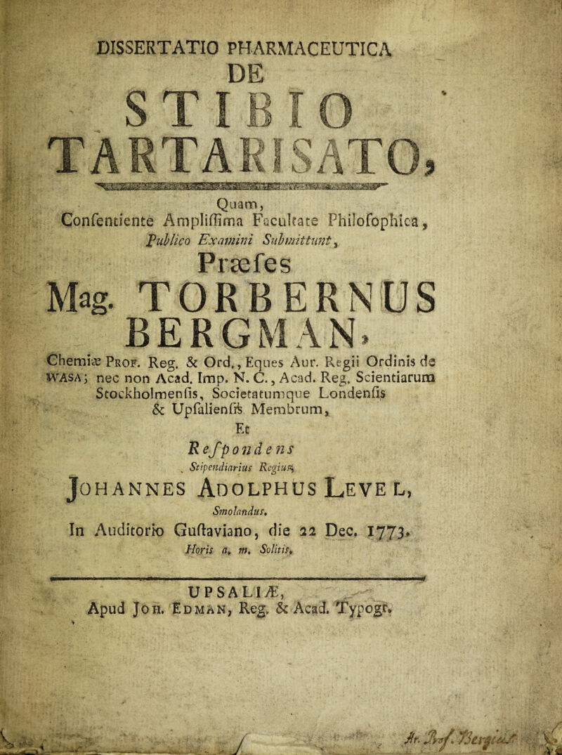 DISSERTATIO PHARMACEUTICA DE S T I B I O TARTA I e L? i. % TO, Quam, Confendente Ampliffima Faciikate Philofophica, tublico Examini Snbmittimt ^ PFSCfCS Mag. TORBERNUS BERGMAN. Ghemi*^ Prof. Reg. & Ord,, Eques Aur. Regii Ordinis de WAsa; nec non Acad. Imp. N. C., Acad. Reg. Scientiarum Stockholmenfis, Societatumque Londenfis & Upfalienfi^ Membrum, Et Refpondens Stipendiarius Regius^ JoHANNES Adolphus Leve L, Smolandust In Auditorio Guftaviano, die aa Dec, 1773. Horis a, m. Solitis, UPSALI.^:, Apud JoH. EdmaN; Reg» &Acad Typogr, >