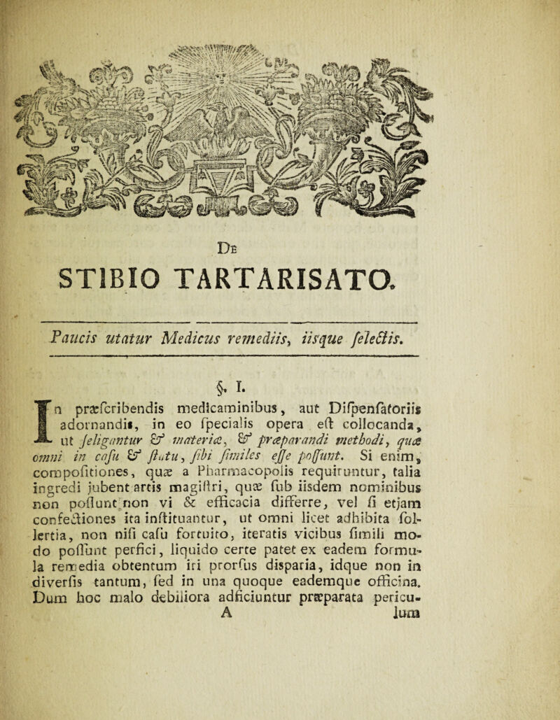 ar.tfr?t3iHigww5>»j De STIBIO TARTARISATO. Paucis utatur Medicus remediis^ Usque feleStis. §, L Ia prsefcribendis medicaminibus, aut Difpenrafonis adornandif, in eo fpecialis opera e(l collocanda, lU Je ligantur 7/iatericc^ ^ prcep arandi methodi ^ qiKZ omni in cafu ^ ftutu ^ fihi fimiles ejfe pojjunt. Si enim, compofitiones, qus a Pharmacopolis requiruntur, talia ingredi iubent;artis magiPri, qux fub iisdem nominibus non pollunrnon vi & efficacia differre, vel fi etjam confediones ita inffituantur, ut omni licet adhibita fol- lertia, non nifi cafu fortuito, iteratis vicibus fimili mo¬ do poffunt perfici, liquido certe patet ex eadem formu¬ la remedia obtentum iri prorCus disparia, idque non in diverfis tantum, fed in una quoque eademque officina. Dum boc malo debiliora adficiuntur praeparata pericu- A Ium