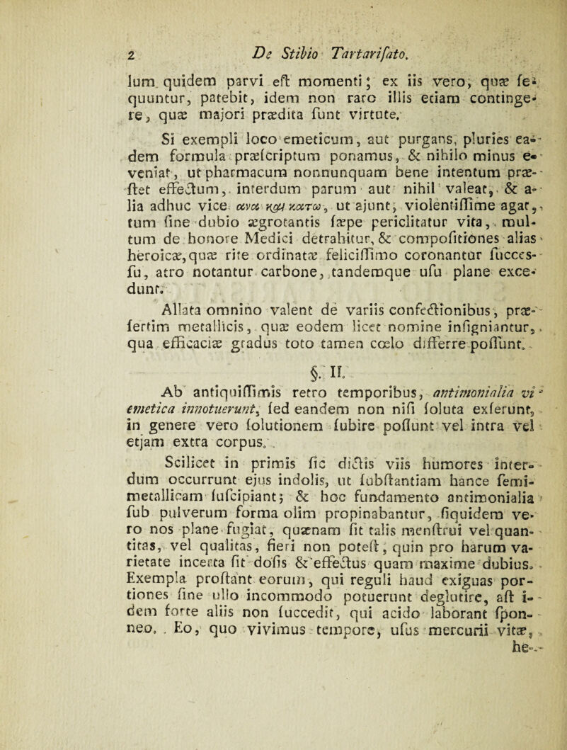 Ium. quidem parvi efl momenti; ex iis veroj qu^ fe- quuntur, patebit, idem non raro iliis eciam continge¬ re, qux majori praedita funt virtute; Si exempli loco'^emeticum, aut purgans, pluries ea-* - dem formula i pr^icriptum ponamus, & nihilo minus veniat’, ut pharmacum nonnunquam bene intentum pras-- ftet effectum,, interdum parum aut' nihil'valeat,. & a-- lia adhuc vice ut ajunt^ violenriffime agat,, tum fine dubio aegrotantis fjepe periclitatur vita, , mul¬ tum de.honore Medici detrahitur, & compofitiones alias ^ heroicx,qo^ rite, ordinatae feiicillimo coronantur fucccs-- fu, atro notantur*carbone, tandemque ufu * plane exce¬ dunt; Allata omnino valent de variis confeffionibus, pr^-'- fertim metallicisqujE eodem licet nomine infignianturj, qua . efficacia gradus toto tamen ccslo differre poffunt... §M Aff antiquiffimis retro temporibus, antimoninlia vi^ emetica mnotiierunt^ (ed eandem non nifi (oluta exierunt, ^ in genere vero (olutionem ffublre poflunt vel intra vel- etjam extra corpus;. Scilicet in primis fic diffis viis humores inter»' dum occurrunt ejus indolis, ut (ubfiantiam hance feml- metalliaam’lufcipiant^ & hoc furrdamento antimonialia fub pulverum forma oiim propinabantur, iiquidera ve¬ ro nos plane‘ fugiat , quxnam fit talis menftfui vehquan-' titas, vel qualitas,' fieri non poteftjquin pro harum va¬ rietate incerta fit- dofis &‘effeffus quaro maxime dubius». Exempla proflant, eorum, qui reguli haud exiguas por¬ tiones fine ullo incommodo potuerunt deglutirc, afl i»' dem forte aliis non fuccedir, qui acido'laborant fpon»- neo, . Eo, quo vivimus ■ tempore, ufus mercurii vit^^ ^ he».-