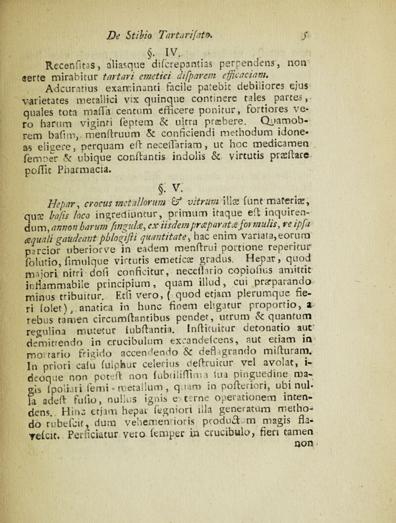 §• IV. Rccenfitss, aliasque difcrepantias perpendens, noii' serte mirabitur tartari emetici difparem eificaciam, Adcuratius examinanti facile patebit debiliores ejus varietates metallici vix quinque continere taies parces,, quales tota raatTa centum efficere ponitur, fortiores ve¬ ro harum viginti (eptern & ultra pr^bere* Qiramob- rem barim,-menftruum & conficiendi methodum idone¬ as elisere, perquam efi^ neceilariam, ut hoc medicamen ^ femner & ubique conflantis indolis & virtutis prsftace^ poffic Pharmacia. §: v: ^ Hepar^ crocus metallorum ^ vitriw^ i^X'^ funt materia, qu^ hafis loco ingrediuntur, primum itaque eft inquiren¬ di) finguH, ex iisdempraparatcB formulis, reipfa aquali gaudeant pblogifti qxiantitate^ hac enim vanata, eorum parcior uberiorve in eadem menflrui pomone repericur folutio, fimulque virtutis emeticae gradus. Hepar, quod majori nitri dofi conficitur, neceffario copiofius amittit infiammabile principium, quam illud, cui prarparando minus tribuitur, Etfi vero, ( quod etjam plerumque fie- ri (olet),.anatica in hunc finem eligatur proportio, z rebus tamen circumflantibus pendet, utrum quantum mutetur iubflantia. Inflituitur detonatio aut demittendo in crucibulom exiandei<wens, aut etiam in mortario fri^/ido accendendo & deflagrando mifturana*. In priori calli fulphur celerius deftruicur vel avolat, i- dcoque non potefl non ftibiiliffirua lua pinguedine^ ma-» gas {poliari femi - naecailum , q ram in pofleriori, ubi nui- fa adefl fulio, nulius ignis e> terne operationem inten- dens,. Hinc etjam hepat fegniori illa generatum rrietho- do rubefeit, dum vehememioris producljm magis fia- TefcK. Perficiatur vero femper in crucibulo, fien tamen non«