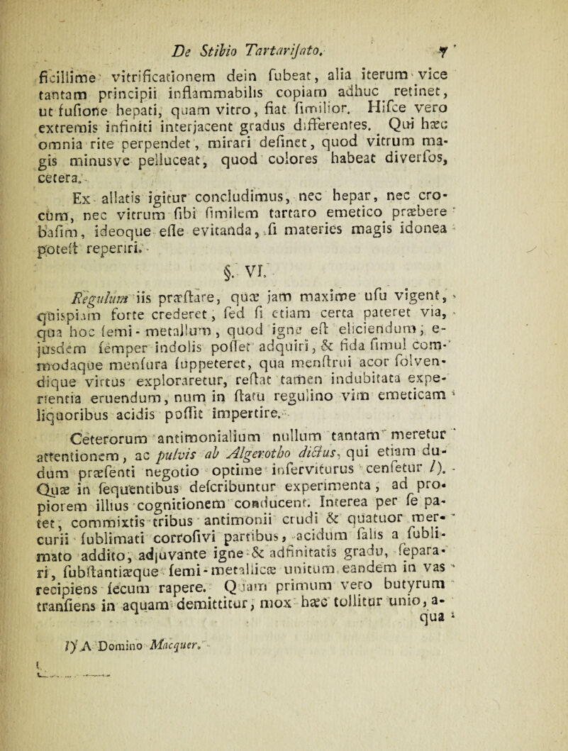 ficiliime' vkrificationera dein fubeat, alia iterum'vice tantam principii inflammabilis copiam adhuc^ retinet, ut fufione hepati, quam vitro, fiat fimilior. Hifce vero extremis infiniti interjacent gradus differentes. ^ Qui hxc omnia rite perpendet, mirari definet, quod vitrum ma¬ gis minusve peiiuceat', quod'eoiores habeat diverlos, cetera;- Ex allatis igitur concludimus, nec hepar, nec cro¬ cum, nec vitrum fibi fimilem tartaro emetico pr^bere bafim, ideoque efle evitanda, Ji materies magis idonea p;oce(t repenrio ' , §. VL Eegulum'Vi^ pr^rflare, quee Jam maxime ufu vigent, quispiam forte crederet, fed fi etiam certa pateret via, qua hoc (emi - metallum , quod igne efl' eliciendum; e- jusdem femper indolis poflet' adquiri, & fida fimul Com¬ modaque menfura (appeteret, qua menftrui acor folven- dique virtus exploraretur, reflat tamen indubitata expe- rfentia eruendum, num in flatu regulino vim emeticam liquoribus acidis pofiit impertire.- OeterorurD 'antirnonialium nullum tantam meretur attentionem, ac pulvis ab Algewtho diBus^ qui etiam du- dum prccfenti negotio ' optime'inferviturus cenfetui /). Qux in fequtntibus' defcribuncur experimenta , ad pro¬ piorem illius cognicionem'conducent. Interea per fe pa¬ tet, commixtis‘tribus ' antimonii' crudi & quatiiortT:|er- curii ‘ fublimati corrofivi partibus 3 j^acidum falis a fubli- mato 'addito^ adjuvante igneadfinitatis gradu, ^fepara- ri, fubfiantia^que -(emi-metallica; unitum eandem in vas recipiens fecum rapere. Q jajn primum vero butyrum tranfiens in aquam-demittitur) mox h^C tollitur unio, a- qua ly AD0mino Mnequer^