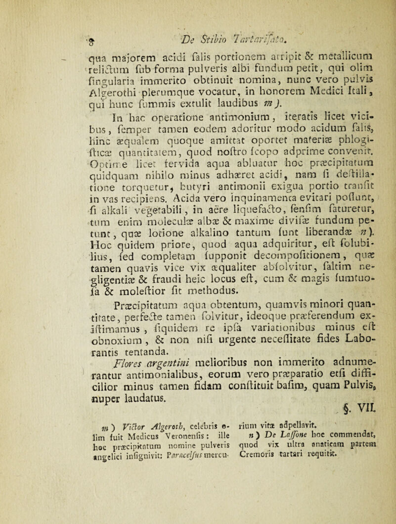 ‘De Stibio Tiirtarifiito, qwa majorem acidi falis portionem arripit & metalHcum ^felicium fub forma pulveris albi fundum petit, qui olim fingularia immerito obtinuit nomina, nunc vero pulvis Algerothi plerumque vocatur, in honorem Medici Itali, qui hunc fiimmis extulit laudibus m In hac operatione antimonium, iteratis licet vici¬ bus , femper tamen eodem adoritur modo acidum falis,, hinc squalem quoque amittat oportet maferis phlogi- ftics quantitatem, quod noftro (copo ad prime convenit, Opiime iicer fervida aqua abluatur hoc prscipitatum quidquam nihilo minus adhsret acidi, nam fi de/liila- tione torquetur^ butyri antlmonii exigua portio tranfit in vas recipiens. Acida vero inquinamenta evitari poOunt, >fi alkali vegetabili, in aere llquefaflo, (enfim faturetur, tum enim moleculs albs & maxime divifs fundum pe¬ tunt , qiis lotione alkalino tantum (unt liberands 7/). Hoc quidem priore, quod aqua adquiritur, eil folubi- ‘iius, fed completam (opponit decompofitionem, qiis tamen quavis vice vix squaliter abiolvitur, faltim ne» ■gligentis & fraudi heic locus efl:, cum & magis fumtuo- ia & moleflior fit methodus. Prtecipitatum aqua obtentum, quamvis minori quan¬ titate, perfeffe tamen folvitor, ideoque praeferendum ex» iftimamus , fiquidem re ipfa variationibus minus e(l obnoxium , & non nifi urgente necelTitate fides Labo¬ rantis tentanda. Flores argentini melioribus non immerito adnume- rantur antimonialibus, eorum vero prjeparatio etfi diffi¬ cilior minus tamen fidam conftituit bafim, quam Pulvis, nuper laudatus. §. VII m ) riclor Algeroth^ celebris e- riinii vita adpellavlt. lim fuit Medicus Veronenlis: ille « ) Dc Lnjfone hoc commendat, hoc prsEcipkntura nomine pulveris quod vix ultra anaticam psrtem tngeliei infignivit; VarnceyusmQixiv Cremoris tartari requitk.