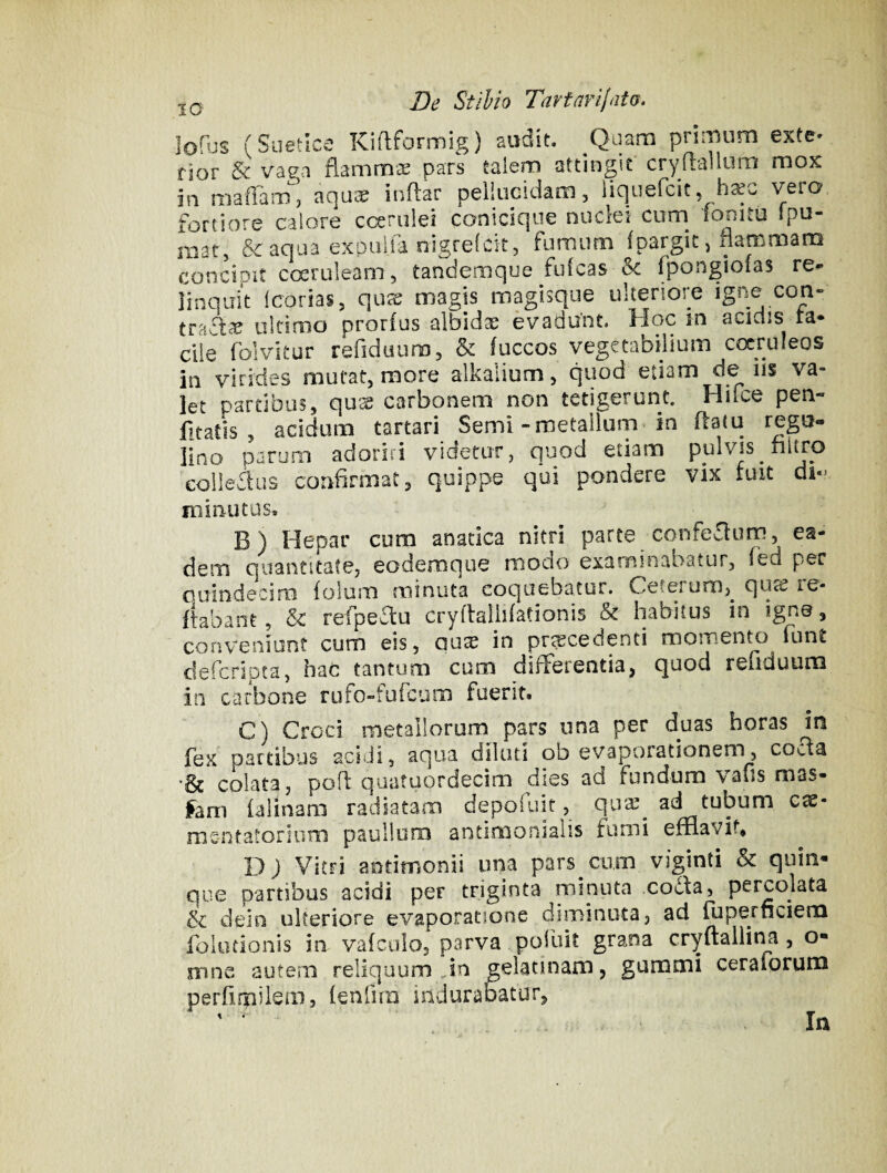 lofus (Suetice Kiflformig) audit. Quam primum exte* rior & vaea flammae pars talem attingit cryflalluro mox in maffaiTij aquas indar pellucidam, iiqiiefcic, vero fortiore calore ccenilei conicique nuclei cum^ lonitu ipu- mat, & aqua expulja nigrefcit, fumum fpargic, flammam concipit ccrruleam, tandemque fulcas fpongiofas re¬ linquit Icorias, qux magis magisque ulteriore igne con¬ tradet ultimo prorfus albidas evadunt. Hoc in acidis ra¬ die folvitur refiduum, & fuccos vegetabilium cocpleos in virides mutat, more alkalium, quod etiam de iis va- let partibus, qux carbonem non tetigerunt. Hifce pen- litatis , acidum tartari Seml-metallum in flatu regu- lino parum adoriri videtur, quod etiam pulvis nitro colledus confirmat, quippe qui pondere vix fuit di¬ minutus. B) Hepar cum anatica nitri parte confedum, ea¬ dem quantitate, eodernque modo examinabatur, fbd per Guindecim folum minuta coquebatur. Ceterum,^ qurc le- flabant, & refpedu cryflallilationis & habitus in ign©, conveniunt cum eis, au^ in procedenti momento funt deferiota, hac tantum cum differentia, quod refiduum in carbone rufo-fufeum fuerit. C) Croci metallorum pars una per duas horas in fex partibus acidi, aqua diluti ob evaporationem, cocfa •& colata, pofl quatuordecim dies ad fundum vafis mas- fam ialinam radiatam depofuit, quas^ ad tubum cac- me-ntatoriimi paullum antiroonialis fumi efflavit. DJ Vitri aodmonii una pars cum viginti & quin¬ que partibus acidi per triginta minuta co6fa, percolata & dein ulteriore evaporatione diminuta, ad fuperneiem folocionis in valcolo, parva poiuit grana cryftallitia, o- mne autem reliquum Jn gelatinam, gummi ceraforum perfirpilem, (enfira indurab^atur, In