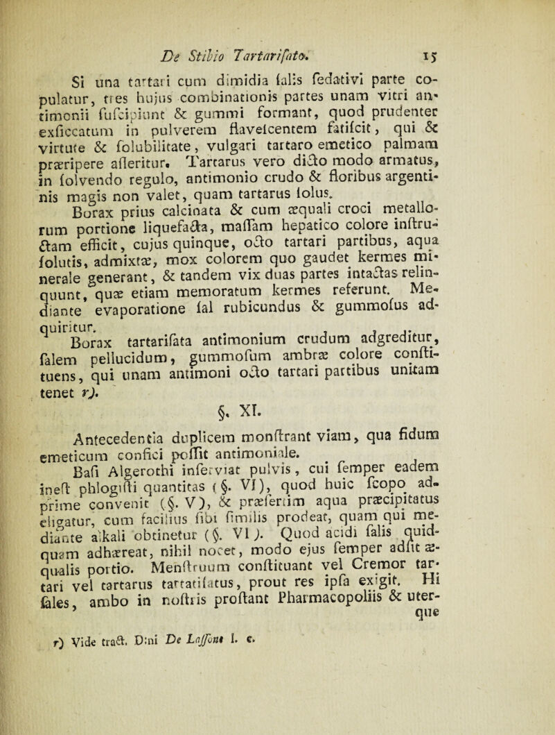 Si una tartari cum dimidia (alis fedativl parte co¬ pulatur, tres hujus combinationis partes unam vitri an* timonii fufcipiunt & gummi formant, quod prudenter exficcatum in pulverem fiavelcentem fatifcit, qui & virtute & folubiiitate, vulgari tartaro emetico palmara proripere afleritur» q,'arcarus vero di£lo modo armatusi in (olvendo regulo, antimonio crudo & floribus argenti- nis magis non valet, quam tartarus lolus* Burax prius calcinata & cum aequali croci metallo¬ rum portione liquefa^a, maflam hepatico colore inftru- aam efficit, cujus quinque, 0^0 tartari partibus, aqua follitis, admixta, mox colorem quo gaudet kermes mi¬ nerale generant, & tandem vix duas partes intaitas relin¬ quunt, qure etiam memoratum kermes referunt Me¬ diante evaporatione (ai rubicundus & gummofus ad- ^ Borax tartarifata antimonium crudum adgreditur, falem pellucidum, gummofum ambrre colore confti- tuens, qui unam amimoni od,o tartari partibus unkam tenet rj* §, XL Antecedentia duplicem monffranc viam, qua fiduro emeticum confici polTit antimoniale. Bafi Algerothi inferviat pulvis, cui femper eadem ineff phlogiffi quantitas (§. VI), quod huic fcopq ad- prime convenit (§• V), & pr^fenim aqua praecipitatus ciieatur, cum facilius fibi fimilis prodeat, quam qui me¬ diante alkali obtinetur (§. VI j. Quod acidi falis quid- quam adhaereat, nihil nocet, modo ejus femper adiit qivalis portio. Menffruum conffituant vel Cremor tari vel tartarus tartatilatus, prout res ipfa exigit, Hi feles ambo in nofliis proflant Pharmacopoliis & uter- r) Vide Dini De Lnjfont L c.