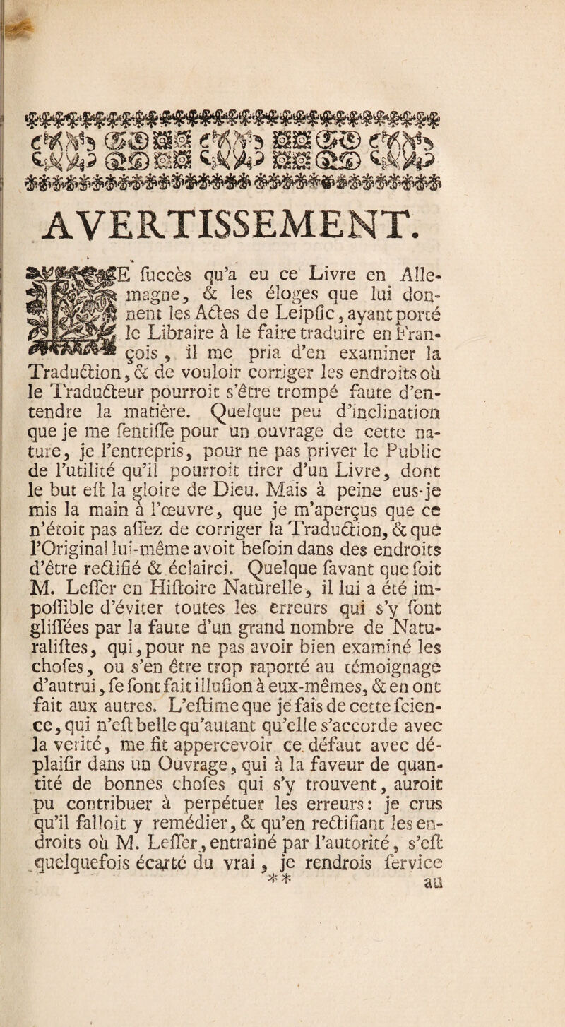 cWî) ssis® tWi (SS) SB æ@© «&XP ? && M&&&& $$$$$$&$ AVERTISSEMENT. 2^||^||jgE fuccès qu’a eu ce Livre en Aile* jj^lPgÉS magne, & les éloges que lui don- nenî les ACtes de Leipfic, ayant porté îe Libraire à le faire traduire en Fran- çois , il me pria d’en examiner la Traduction, & de vouloir corriger les endroits oii le Traducteur pourroit s’être trompé faute d’en¬ tendre la matière. Quelque peu d’inclination que je me fentifle pour un ouvrage de cette na¬ ture, je l’entrepris, pour ne pas priver le Public de Futilité qu’il pourroit tirer d’un Livre, dont le but eft la gloire de Dieu. Mais à peine eus-je mis la main à Fœuvre, que je m’aperçus que cc n’étoit pas allez de corriger la Traduction, &que l’Original lui-même avoit^befoin dans des endroits d’être rectifié & éclairci. Quelque favant que foit M. Leiter en Hiftoire Naturelle, il lui a été im- poffible d’éviter toutes les erreurs qui s’y font gliflees par la faute d’un grand nombre de Natu¬ ralises, qui,pour ne pas avoir bien examiné les choies, ou s’en être trop raporté au témoignage d’autrui, fe font fait illuflon à eux-mêmes, & en ont fait aux autres. L’eftime que je fais de cette fcien- ce,qui n’eftbelle qu’autant qu’elle s’accorde avec la vérité, me fit appercevoir ce défaut avec dé- plaifir dans un Ouvrage, qui à la faveur de quan¬ tité de bonnes choies qui s’y trouvent, auroit pu contribuer à perpétuer les erreurs: je crus qu’il falloir y remédier, & qu’en rectifiant les en¬ droits oii M. Lefîer, entrainé par l’autorité, s’efl quelquefois écajtc du vrai, je rendrais fervice ** an