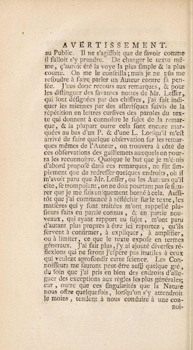 au Public. Il ne s’agiflbit que de favoir comme il failoit s’y prendre. De changer le texte mê¬ me, ç’auroit été la voye la plus Ample & la plus courte. On ine le confeilla ; mais je ne pûs me refoudre à faire parler un Auteur contre fa pen- fée. J’eus donc recours aux remarques, & pour les diftinguer des favantes nôtres de Mr. LeflTer, qui font défignées par des chiffres, j’ai fait indi¬ quer les miennes par des afterifques fuivis de la répétition en lettres curfives des paroles du tex¬ te qui donnent à connoître le fujet de la remar¬ que, & la plupart outre cela font encore mar¬ quées au bas d’un P. & d’une L. Lorsqu’il m’eft arrivé de faire quelque obfervation fur les remar¬ ques mêmes de l’Auteur, on trouvera à côté de ces obfervations des guillemets auxquels o-û pour¬ ra les reconnoitre. Quoique le but que je m’érois d’abord propofé dans ces remarques, ne fût {Im¬ plement que de redreffer quelques endroits, ou il m’avoit paru que Mîr. Lefifer, ou les Auteurs qu’iï cite, fe trompoient, on ne doit pourtant pas fe figu¬ rer que je me fuis uniquement borné à cela. Aufii- tôt que j’ai commencé à réfléchir furie texte,les matières qui y font traitées m’ont rappellé plu- fleurs faits en partie connus, & en partie nou¬ veaux , qui ayant rapport au fujet, m’ont paru d’autant plus propres à être ici importez , qu’ils fervent à confirmer, à expliquer, à amplifier, ou à limiter, ce que le texte expofe en termes généraux. J’ai fait plus, j’v ai ajouté diverfes ré¬ flexions qui ne feront j’efpère pas inutiles à ceux qui veulent aprofondir cette fcience. Les Con- noifleurs me l'auront peut-être aufli quelque gré, du foin que j’ai pris en bien des endroits d’alle- guer des exceptions aux règles les plus générales; car , outre que ces Angularités que la Nature nous ofixe quelquefois, Jorfqu’on s’y attendrojt Je moins, tendent à nous conduire à une con¬ nût?