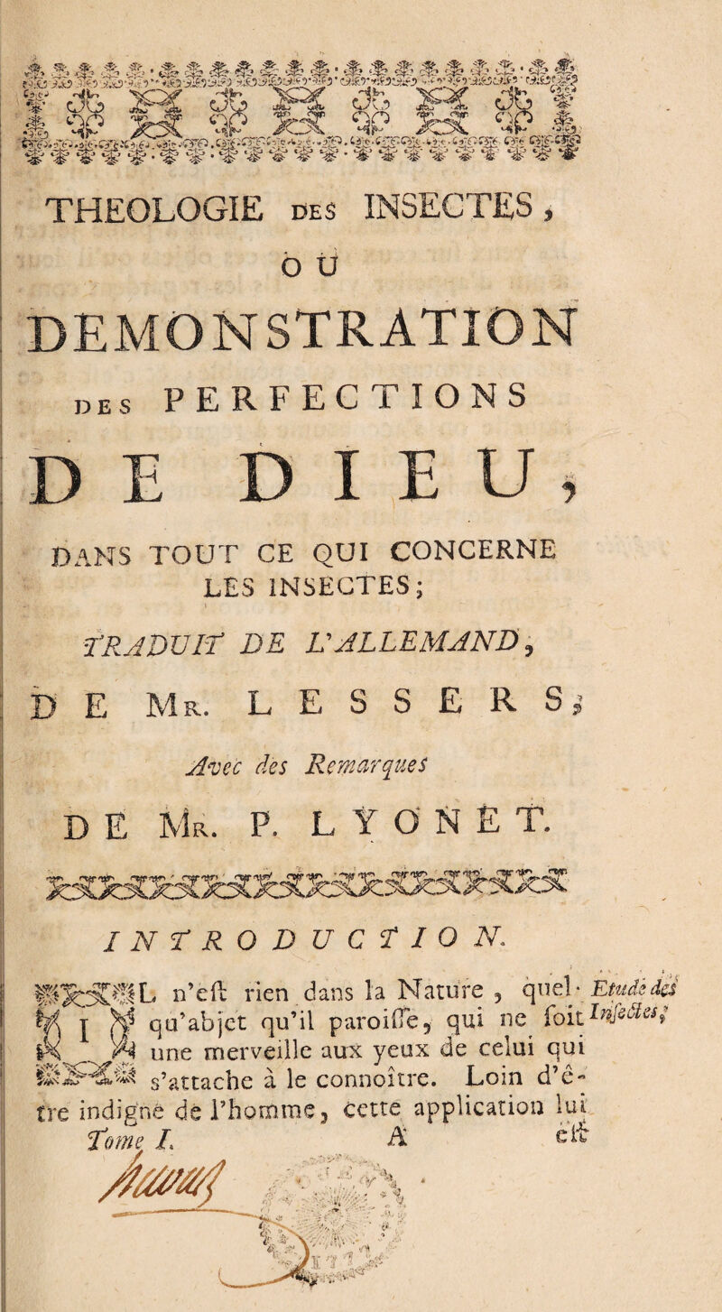 §'fâf:W:%ï‘tî# fftWïf ïf THEOLOGIE des INSECTES, o ü DEMONSTRATION des PERFECTIONS DE DIEU, DANS TOUT CE QUI CONCERNE LES INSECTES; LRA DU IL DE L'ALLEMAND, D E Ms. L E S S E R S Avec des Remarques D E Mr. P. LYONÈT. INTRODUCTION. ÏWÔPSL n’eft rien.dans la Nature , quel- Etudèdei U j >4 q a’ab jet qu’il paroifie5 qui ne foit Ußöks; une merveille aux yeux de celui qui fesJHfet s’attache à le connoître. Loin d’ê¬ tre indigné de l’homme 3 cette application lui