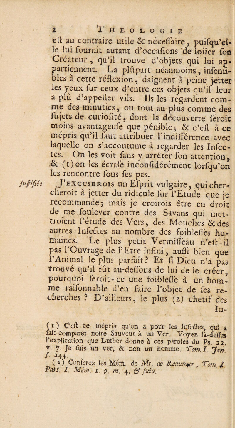 jufilfiée { Z T HEOLOGIE cil aa contraire utile & néceflaire, puifqu’eî- le lui fournit autant d’occafions de loiier fon Créateur , qu’il trouve d’objets qui lui ap¬ partiennent. La plupart néanmoins , infenfi- bles a cette réflexion , daignent à peine jetter les yeux fur ceux d’entre ces objets qu’il leur a plü d’appeller vils. Ils les regardent com¬ me des minuties, ou tout au plus comme des fujets de curiofité, dont la découverte feroit moins avantageufe que pénible 5 êt c’eft à ce mépris qu’il faut attribuer Pindiflerence avec laquelle on s’accoutume à regarder les Infec¬ tes. On les voit fans y arrêter fon attention, fk (i)on les écrafe inconfidérément lorfqu’on les rencontre fous fes pas. J’excuserois un Efprit vulgaire, qui cher- cheroit à jetter du ridicule fur l’Etude que je recommande * mais je croirois être en droit de me foulever contre des Savans qui met* troient l’étude des Vers, des Mouches ôcdes autres lnfeâes au nombre des foibieflês hu¬ maines. Le plus petit Vermifleau n’efc-il pas l’Ouvrage de l’Etre infini, aufîi bien que l’Animal le plus parfait? Et fi Dieu n’a pas trouvé qu’il fût au-deflous de lui de le créer, pourquoi feroit-ce une foiblefle à un hom¬ me raifonnable d’en faire l’objet de fes re¬ cherches ? D’ailleurs, le plus (z) chétif des In- ( 1 ) C’eft ce mépris qu’on a pour les Infectes, qui a fait comparer notre Sauveur à un Ver. Voyez là-deilu$ l’explication que Luther donne à ces paroles du Ps, 22. v. 7. Je fuis un ver, & non un homme. Tom I J-en f. 244 ( 2 ) Conférez les Mcm. de Mr. de Reaimytr f Tom I