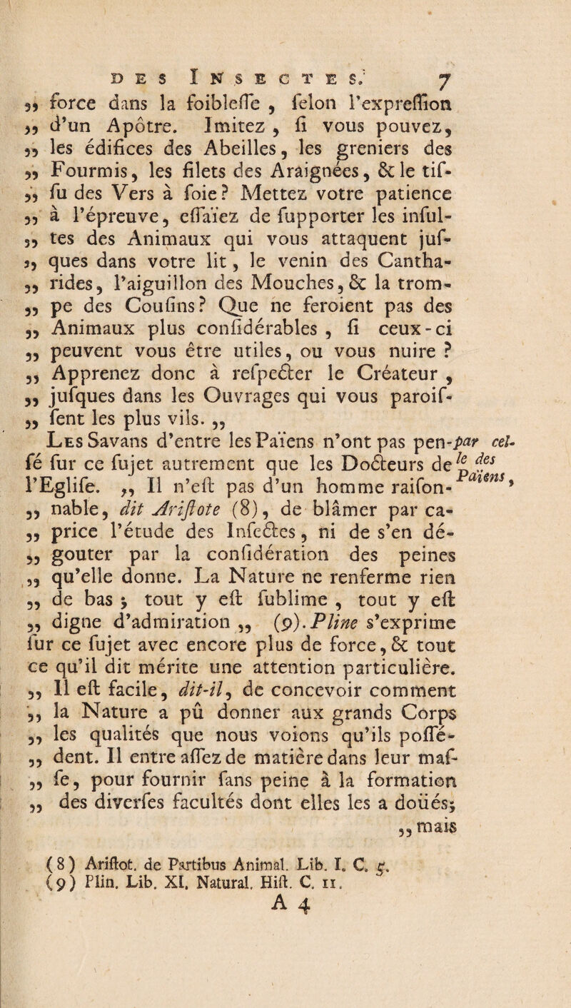 3) force dans la foiblefTe , félon Texpreflion 33 d’un Apôtre. Imitez , fi vous pouvez, 53 les édifices des Abeilles, les greniers des 3, Fourmis, les filets des Araignées, ôcle tif- 33 fu des Vers à foie? Mettez votre patience 33 à l’épreuve, effaïez de fupporter les inful- 33 tes des Animaux qui vous attaquent juf- 3, ques dans votre lit, le venin des Cantha- 3, rides, l’aiguillon des Mouches,& la trom- 33 pe des Coufins? Que ne feroient pas des 3, Animaux plus confidérables , fi ceux-ci „ peuvent vous être utiles, ou vous nuire ? „ Apprenez donc à refpeéler le Créateur , „ jufques dans les Ouvrages qui vous paroif- „ fent les plus vils. „ LEsSavans d’entre les Païens n’ont pas pen-/w ceU fé fur ce fujet autrement que les Doéleurs de^ ies l’Eglife. 3, Il n’eft pas d’un homme raifon- mns> 33 nable, dit Ariftote (8), de blâmer par ca- ,, price l’étude des Infeétes, ni de s’en dé- 3, goûter par la confidération des peines ,, qu’elle donne. La Nature ne renferme rien ,, de bas j tout y eft fublime , tout y eft ,, digne d’admiration „ (p).Pline s’exprime fur ce fujet avec encore plus de force,& tout ce qu’il dit mérite une attention particulière. ,, 11 eft facile, dit-il, de concevoir comment ,, la Nature a pû donner aux grands Corps ,, les qualités que nous voions qu’ils poffé- ,, dent. Il entre affez de matière dans leur maf- „ fe, pour fournir fans peine à la formation „ des diverfes facultés dont elles les a doüésj ,, mais ( 8 ) Ariftot. de P&rtibus Animal. Lib. I„ C. r. (9) Plin. Lib. XI. Natural Hift. C. n. A 4