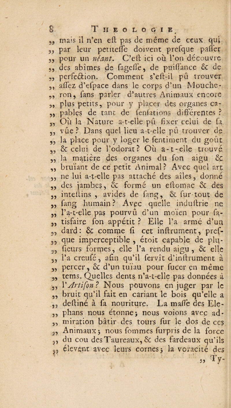 t '• .9 53 mais il n’en efl pas de même de ceux qui 33 par leur petiteffe doivent prefque paffer 33 pour un néant. C’eff ici où l’on découvre 33 des abîmes de fageffe, de puiflance & de 33 perfcêèion. Comment s’eft-il pu trouver 3, affez d’efpace dans le corps d’un Mouche - 33 ron, fans parler d*autres Animaux encore 3, plus petits, pour y placer des organes ca- 33 pables de tant de fenfations différentes ? 3, Où la Nature a-t-elle pû fixer celui de fa 33 vue? Dans quel lieu a-t-elle pû trouver de 33 la place pour y loger le fentiment du goût 33 & celui de l’odorat? Où a-1-elle trouvé 33 la matière des organes du fort aigu & ,3 bruïant de ce petit Animal? Avec quel art 33 ne lui a-t-elle pas attaché des ailes , donné ,3 des jambes, & formé un ellomac & des 33 intellins , avides de fang, & fur-tout de 3, fang humain? Avec quelle induftrie ne 33 l’a-t-elle pas pourvû d’un moïen pour fa- 33 tisfaire fon appétit ? Elle l’a armé d’uu 3, dard: comme fi cet infiniment, pref- 33 que imperceptible 3 étoit capable de plu- 3, fieqrs forrpes, elle l’a rendu aigu, de elle 53 l’a creufé, afin qu’il fervît d’inftrument à 3, percer, de d’un tuïau pour fuCer en même 3, tems. Quelles dents n’a-t-elle pas données à 33 Y Art i[on ? Nous pouvons en juger par le ,3 bruit qu’il fait en cariant le bois qu’elle a ,3 defliné à fa nouriture. La maffe des Ele- 3, phans nous étonne; nous voions avec ad- 3, miration bâtir des tours fur le dos de ces 3, Animaux; nous femmes furpris de la force 3, du cou des Taureaux, & des fardeaux qu’ils élevsnt avec leurs cornes; la voracité des ty- 55