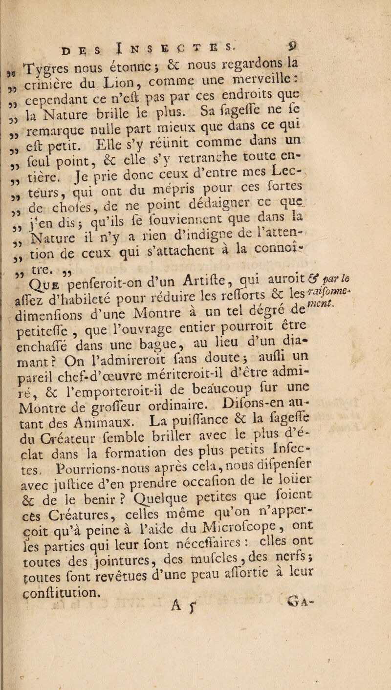 D E i» Tvgres nous étonne * 6e nous regardons la „ crinière du Lion, comme une merveille: „ cependant ce n’eft pas par ces endroits que 5, la Nature brille le plus. Sa fagefîe ne le , remarque nulle part mieux que dans ce qui ,, eft petit. Elle s’y réunit comme dans un „ feul point, & elle s’y retranche toute en¬ tière le prie donc ceux d’entre mes Lec- ” têurs', quiPont du mépris pour ces fortes ,, de choies, de ne point dédaigner ce que , j-endis* qu' Nature il n’y a neu «.. tion de ceux qui s’attachent a la corinoi- , j'en dis; qu’ils fe fouviennent que dans la Nature il n’y a rien d’indigne de hatten- 31 t re « ” Que^penfcrcit-on d’un Artifte, qui auroiparle allez d’habileté pour réduire les relions & dimenfions d’une Montre a un tel degre-de petitelfe , que l’ouvrage entier pourroit etre en c halle dans une bague, au lieu ci un ia* mant? On l’admireroit fans doute* aufli un pareil chef-d’œuvre mériteroit-il d’être admi¬ ré, 6c l’emporteroit-il de beaucoup lur une Montre de grofieur ordinaire. Difons-en au ¬ tant des Animaux. La puiflance 6c la fage le du Créateur femble briller avec le pms de¬ ckt dans la formation des plus peurs Infec¬ tes. Pourrions-nous après cela,nous dnpenier avec juftice d’en prendre occaljon de le louei & de le bénir ? Quelque petites que foient cês Créatures, celles même qu’on n appel - coit qu’à peine à l’aide du Microfcope, ont les parties qui leur font néccfiaires : eues ont toutes des jointures, des mufcles, des neirs* çoutes font revêtues d’une peau afi ortie a leur çonftitution, ^.