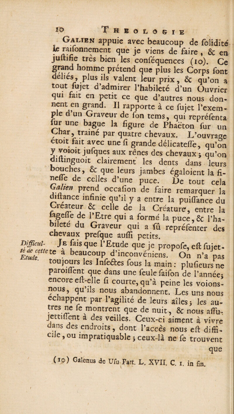 Galien appuie avec beaucoup de fblidité le raifonnement que je viens de faire , êc en juftifie très bien ics conféquences (io). Ce grand homme prétend que plus les Corps font déliés, plus ils valent leur prix, & qu’on a tout fujet d’admirer l’habileté d’un Ouvrier qui fait en petit ce que d’autres nous don- nfnj>en 2rand- ^ l'apporte à ce fujet l’exem¬ ple d’un Graveur de fon tems, qui repréfenta iur une bague la figure de Phaëton fur un Char, trainé par quatre chevaux. L’ouvrage etoit fait avec une fi grande délicatefTe, qu’on j**lques aux rênes des chevaux ; qu’on aitimguoit clairement les dents dans leurs bouches, & que leurs jambes égaloient la fi- nelle de celles d’une puce. De tout cela Galten prend occafion de faire remarquer la diltance infime qu’il y a entre la puiffance du Créateur & celle de la Créature, entre la jagefle de l’Etre qui a formé la puce,& l’ha- bilete du Graveur qui a fû repréfenter des chevaux prefque auflî petits. Bîffîcul- Je fais que l’Etude que je propofe, e(l fujet- Etude ttdtC a be™couPr d’inconvéoiens. On n’a pas toujours les Infeâes fous la main : plusieurs ne paroiflent que dans une feule faifon de l’année- encore eft-elïe fi courte, qu’à peine les voions- nous, qu’ils nous abandonnent. Les uns nous ecnappent par l’agilité de leurs aîlesj les au* très ne fe montrent que de nuit, & nous affu- jettïflent a des veilles. Ceux-ci aiment à vivre dans des endroits, dont l’accès nous efl: diffî- eue, ou impratiquable $ ceux-là ne fe trouvent qu ß