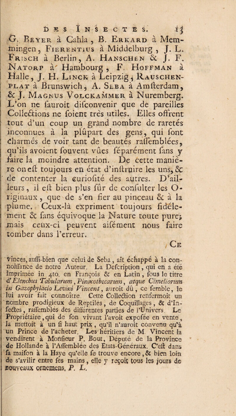 G, Beyer à Cahla , B. Erkard à Mem¬ mingen , Fierentius à Middelburg , J. L« Frusch à Berlin 5 A. Hänschen Ôc J. F. Natorp à' Hambourg , F. Hoffman à i Halle, J. H. Linck à Leipzig, Rauschen- plat à Brunswich, A. Seba à Amlterdam, & J. Magnus Volckammer à Nuremberg. L’on ne fauroit difconvenir que de pareilles Collerions ne foient très utiles. Elles offrent ; tout d’un coup un grand nombre de raretés inconnues à la plûpart des gens, qui font Charmés de voir tant de beautés raffemblées, [ qu’ils avoient fouvent vues féparément fans y faire la moindre attention. De cette maniè¬ re on eût toujours en état d’infh uire les uns, & ' de contenter la euriofité des autres. D’ail¬ leurs, il efl bien plus fûr de confulter les O* riginaux , que de s’en fer au pinceau 6c à la j plume, Ceux-là expriment toujours fidèle- i ment 6c fans équivoque la Nature toute pure; t mais ceux-ci peuvent aifément nous faire tomber dans l’erreur. /Ce tinces, anffi-bîen que celui de Seba, ait échappé à la con- * noiffance de notre Auteur. La Defcription , qui en a été t imprimée in 4to. en François & en Latin, fous le titre ' à' Elenchus Tabularum, IHncKotbecarwn, aîque Cimeliorum I in Gazopbylacio Levini Vincent, auroit dû , ce femble, îe f lui avoir fait connoître Cette Collection renfermoit un i nombre prodigieux de Reptiles, de Coquillages, & d’In- ! fectes, raflemblés des différentes parties de l’Univers Le Propriétaire,qui de fon vivant l’avoit expofée en vente, la mettoit à un fi haut prix, qu’il n’auroit convenu qu’à un Prince de l’acheter. Les héritiers de M Vincent la vendirent à Monfieur P. Bout, Député de la Province de Hollande à l’Afiemblée des Etats-Généraux. C’eff dans fa maifon à la Haye qu’eile fe trouve encore,& bien loin de s’avilir entre fes mains, elle y reçoit tous les jours de nouveaux oraemens, P. L,