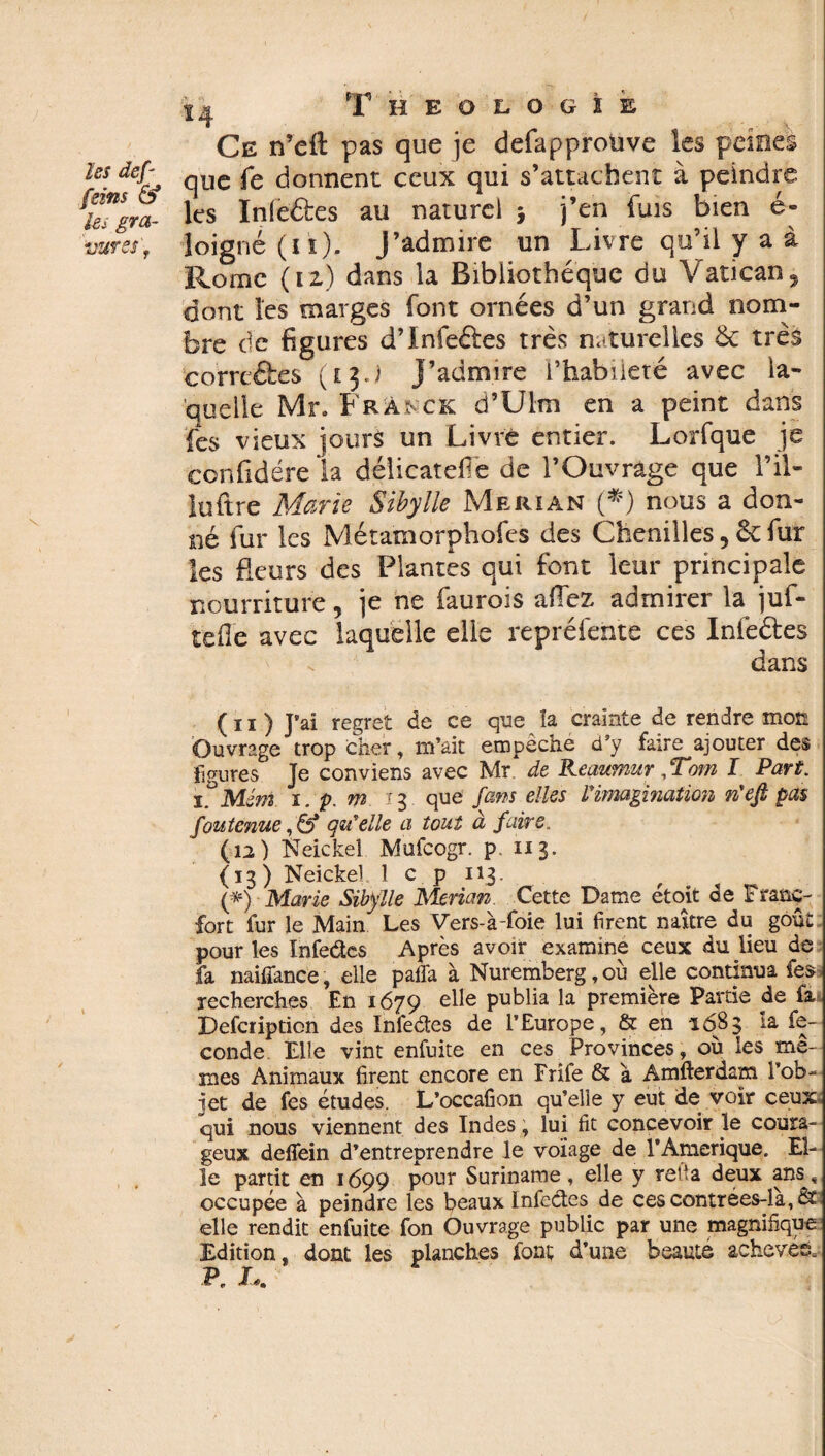 N les def feins & les gra¬ Ce n’eft pas que je defapproüve les peines que fe donnent ceux qui s’attachent à peindre les Inleétes au naturel 5 j’en fuis bien é- Rome (12) dans la Bibliothèque du Vatican, dont les marges font ornées d’un grand nom¬ bre de figures d’Infeéfes très naturelles & très correéfces ( e 3J J’admire l’habileté avec la¬ quelle Mr. Franck d’Ulm en a peint dans fes vieux jours un Livré entier. Lorfque je confidére la délicatefié de l’Ouvrage que l’il- luftre Marie Sibylle Merïan (*) nous a don¬ né fur les Métamorphofes des Chenilles, fur les fleurs des Plantes qui font leur principale nourriture, je ne faurois allez admirer la juf- tefie avec laquelle elle repréfehte ces Infeftes dans (11) J’ai regret de ce que la crainte de rendre mon Ouvrage trop cher, m’ait empêche d’y faire ajouter des figures Je conviens avec Mr de Keaumur , ‘Tom I Part, il* MJm i.p.m 13 que fans elles Vimagination rieft pas foutenue, & qu'elle a tout à faire. (12) Neickel Mufcogr. p. 113. (13) Neickel 1 c p 113. (*) Marie Sibylle Merian. Cette Dame étoit de Franc¬ fort fur le Main Les Vers-à-foie lui firent naître du goût pour les Infedcs Après avoir examine ceux du lieu de fa naifîance, elle paffa à Nuremberg, où elle continua fes recherches En 1679 elle publia la première Partie de fa Defcription des Infe&es de l’Europe, & en 1683 ta fé¬ condé Elle vint enfuite en ces Provinces, où les me¬ mes Animaux firent encore en Frîfe & à Amfterdam l’ob¬ jet de fes études. L’occafion qu’elle y eut de voir ceux: qui nous viennent des Indes, lui fit concevoir le coura¬ geux delfein d’entreprendre le voïage de l'Amerique. El¬ le partit en 1699 pour Suriname, elle y reh a deux ans, occupée à peindre les beaux Infeétes de ces contrées-là, &i elle rendit enfuite fon Ouvrage public par une magnifique Edition, dont les planches font d’une beaute achevée, P. U