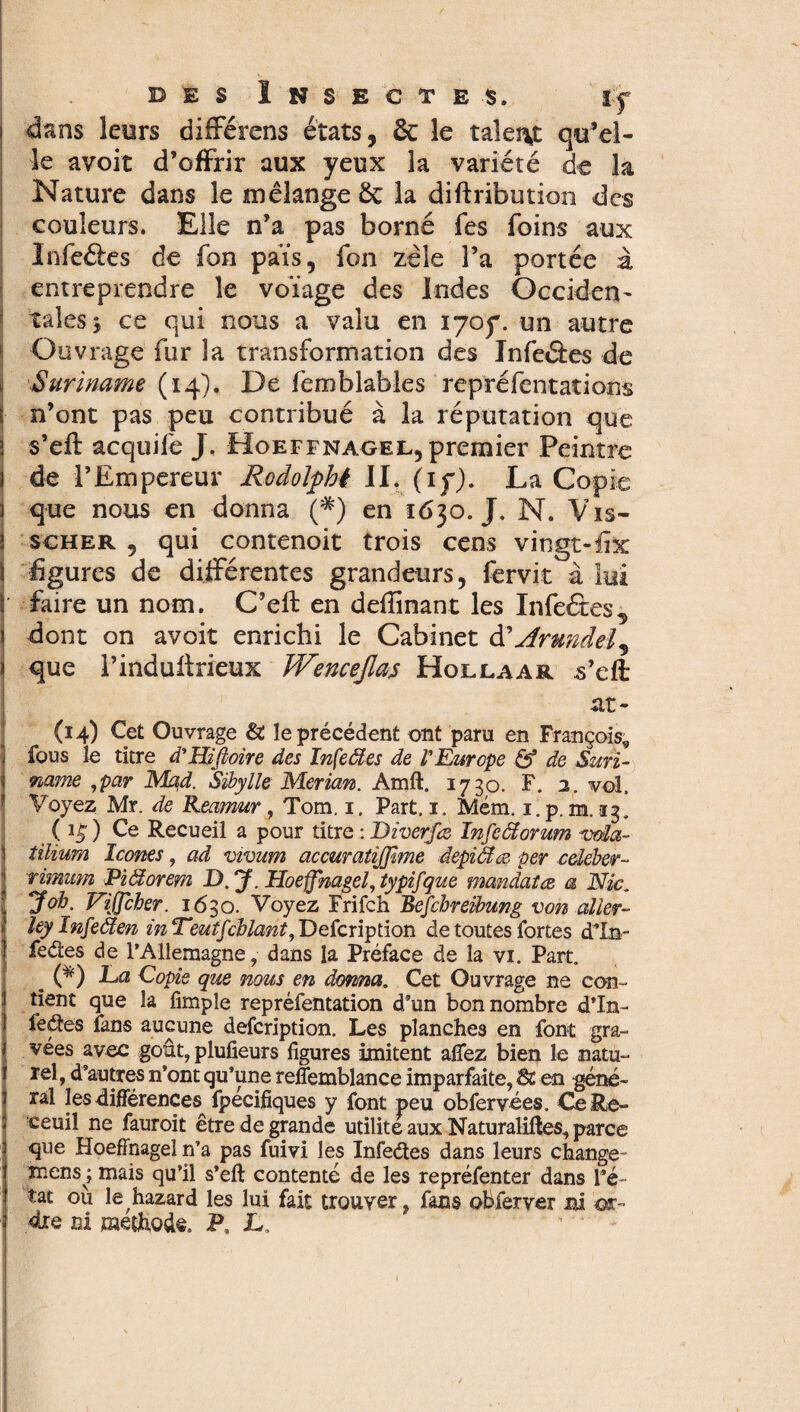 dans leurs différens états, ôc le talent qu’el¬ le avoir d’offrir aux yeux la variété de la Nature dans le mélange 8c la diftribution des couleurs. Elle n’a pas borné fes foins aux Infeéles de fon païs, fon zèle l’a portée à entreprendre le voïage des Indes Occiden¬ tales^ ce qui nous a valu en iyoy. un autre Ouvrage fur la transformation des Jnfeâes de Suriname (14). De feroblables repréfentations n’ont pas peu contribué à la réputation que s’eft acquife J. Hoeffnagel, premier Peintre de l’Empereur Rodoifhê II. (1 y). La Copie que nous en donna (*) en 1630. J. N. Vis- scher ? qui contenoit trois cens vingt- fix figures de différentes grandeurs, fervit à lui faire un nom. C’eft en defiinant les Infeétes, dont on avoit enrichi le Cabinet & Ar undeL> que l’induftrieux Wenceßas Hollaar .s’eft at- (14) Cet Ouvrage & le précédent ont paru en François,, fous le titre d'Hißoire des Infeäes de VEurope & de Suri¬ name ,par Mad. Sibylle Merian. Amft. 1730. F. 2. vol. Voyez Mr. de Reamur, Tom. 1. Part, 1. Mém. 1. p. m. 13. ( ) Ce Recueil a pour titre : Diverfœ Infeâtorum voïa- tïlium Icônes, ad vivum accuratîjfime âepiclæ per celéber- rimum Pißorem D. J. Hoeffnagel, typifque mandatez a Nie. J oh. Viffcher. 1630. Voyez Frifch Befchreibung von aller- ley Infeden mTeutfchlant, Defcription de toutes fortes dTn- fedes de l’Allemagne, dans la Préface de la vi„ Part. . (*) Da Copie que nous en donna. Cet Ouvrage ne con¬ tient que la fimple repréfentation d’un bon nombre d’in- fedes fans aucune defcription. Les planches en font gra¬ vées avec goût, plufieurs figures imitent alfez bien le natu¬ rel, d’autres n’ont qu’une reffemblance imparfaite, St en géné¬ ral les différences ipecifiques y font peu obfervées. Ce Re- ceuil ne fauroit être de grande utilité aux Naturalises, parce que Hoeffnagel n’a pas fuivi les Infedes dans leurs change- mens ; mais qu’il s’eft contenté de les repréfenter dans l’é¬ tat où le hazard les lui fait trouver, fans obferver mi ost-