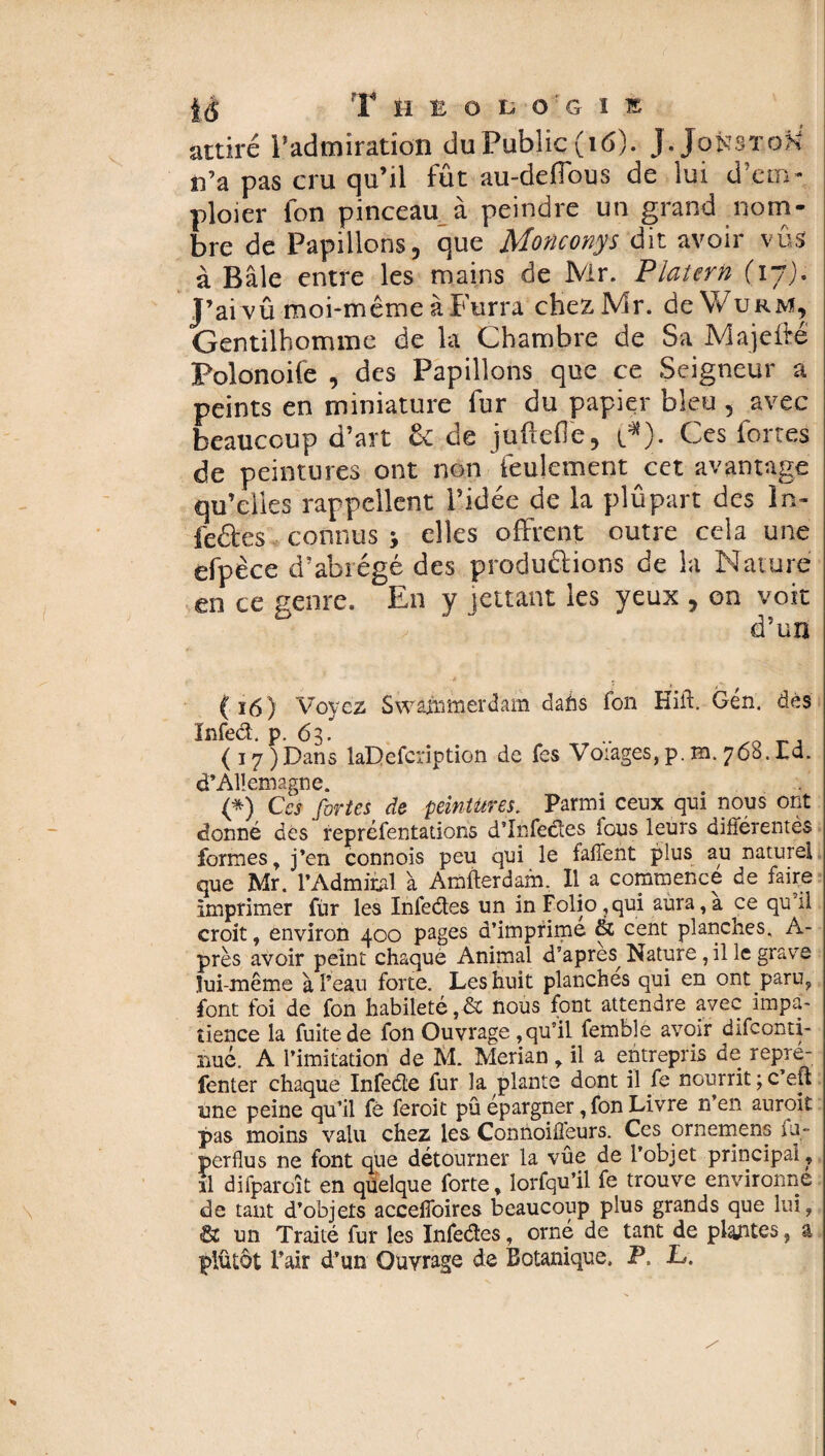 attiré l’admiration duPubîiç(iô). J.Jonst.oK n’a pas cru qu’il fût au-defTous de lui d’em- ploier fon pinceau à peindre un grand nom¬ bre de Papillons, que Monconys dit avoir vûs à Bâle entre les mains de Mr. Platern (17). J’ai vû moi-même à Furra chezMr. deWuRM, Gentilhomme de la Chambre de Sa Majeftê Folonoife , des Papillons que ce Seigneur a peints en miniature fur du papier bleu , avec beaucoup d’art & de juftefle, t*). Ces fortes de peintures ont non feulement cet avantage qu’elles rappellent l’idée de la plûpart des ln- feétes connus > elles offrent outre cela une efpèce d’abrégé des productions de la Nature en ce genre. En y jettant les yeux , on voit d’un ( ï6) Voyez Swâiiimerdam dahs fon Hift. Gén. dès ïnfed. p. 63. (i7)Dans laDefcription de fes Voiages,p.m.760.Id. d’Allemagne. (*) Ces fortes de peintures. Parmi ceux qui nous ont donné des repréfentations d’infectes lous leurs différentès formes, j’en connois peu qui le fafient plus au naturel que Mr. l’Admirai à Amfterdam, Il a commence de faire imprimer fur les Infeéles un in Folio ,qui aura, a ce qu il croit, environ 400 pages d’impfime & cent planches. A- près avoir peint chaque Animal d’apres^ Nature , il le grave lui-même à l’eau forte. Les huit planches qui en ont paru, font foi de fon habileté ,& nous font attendre avec impa¬ tience la fuite de fon Ouvrage ,qu’il femble avoir difeonti- nué. A l’imitation de M. Merian , il a entrepris de repré- fenter chaque Infeéte fur la plante dont il fe nourrit ; c’eft une peine qu’il fé feroit pû épargner, fon Livre n’en auroit pas moins valu chez les Connoifieurs. Ces ornement; fu- perdus ne font que détourner la vûe de l’objet principal , il difparoît en quelque forte, lorfqu’il fe trouve environne de tant d’objets accefioires beaucoup plus grands que lui, & un Traité fur les Infedes, orné de tant de plantes, a plûtôt l’air d’un Ouvrage de Botanique. P. L.