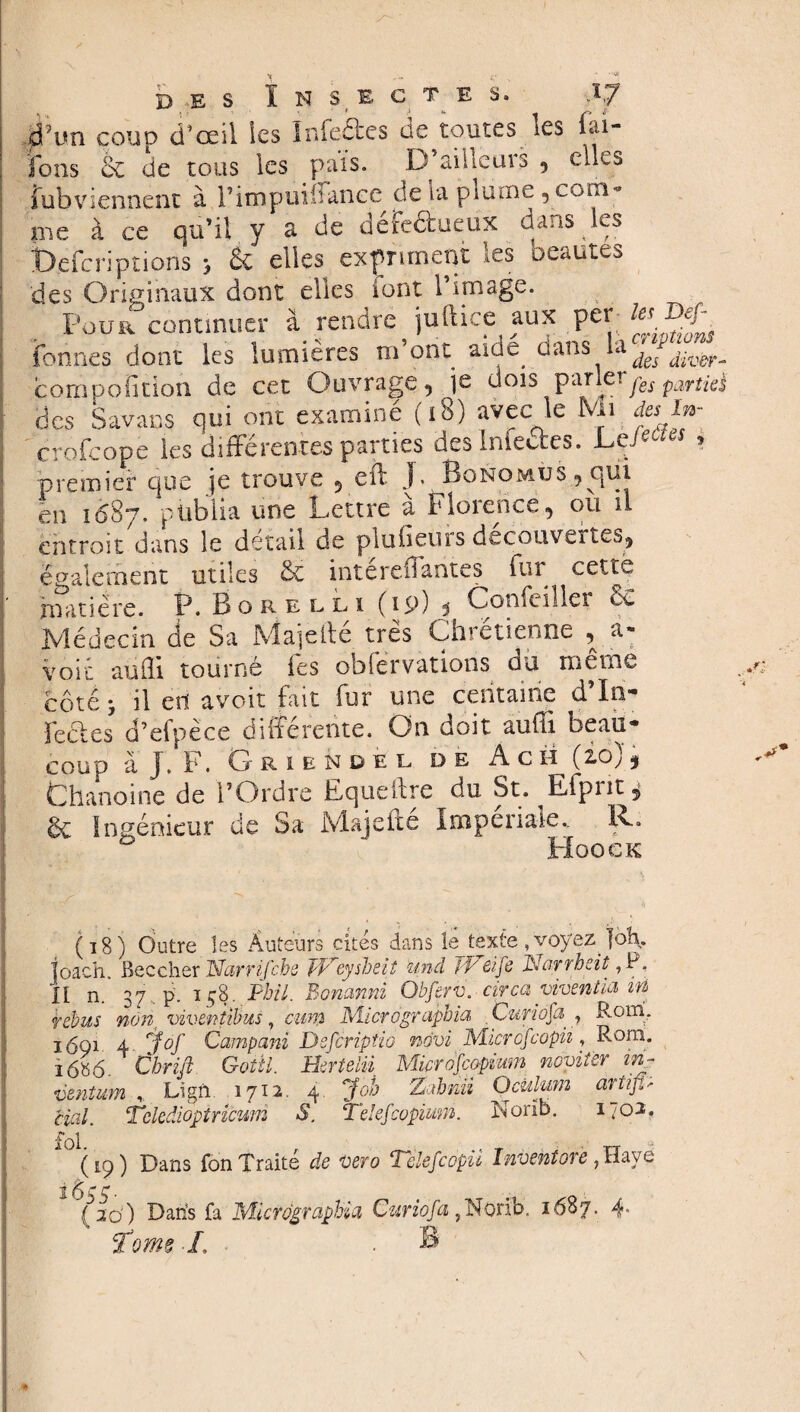 dfim coup d'œil les ïnfeftes de toutes les lai- lons 6c de tous les pais. D’ailleurs 5 elles Subviennent à i’impuiffance de la plume , com¬ me à ce qu’il y a de défe&ueux dans les beferiplions > & elles expriment les beautés des Originaux dont elles font l’image. Four continuer à rendre juftice aux per le*' Dej\ fonnes dont les lumières m’ont aicte dans la des div&r compofition de cet Ouvrage, je dois parler^ parîk clés Savans qui ont examiné (i8) avec le Mi. des In- crofcope les différentes parties des Inlettes. Ld^es ? ■premier que je trouve , cft J* BoNOMUS,c|ui en 1687. publia une Lettre a Florence, où il entroit dans le détail de plufieurs decouvertes, également utiles 6c intereiiantes fur cettë matière. P. B o r élu (19) ? Confeiller & Médecin de Sa Majeite très Chrétienne , a- voie aufli tourné fes obfervations du même côté y il en avoir fait fur une centaine d’In- fecles d’efpèce différente. On doit aufli beau¬ coup à J, F. Griendel de A ch ï Chanoine de l’Ordre Equeltre du St. Effpiit^ 6c Ingénieur de Sa Majefte Imperiale., R. Hoock (18) Outre les Auteurs cités dans le texte , voyez joh. Toach Bec cher 'Narrifcbe Weysheit und /Pci je Norrbeit, P. ïl n. 37 p. ï58. Phil. Bonanni Obferv. circa viventia in rebus non, viventibus , eum Micrographie/, Curiofa 7 Rom. 1691 4 jof Campani Defcriptio mvi Micrcfcopii, Rom. ï6«6. Cbrifi Goiil. Herteiii Microfeopium noviter in~ ventum * Lïgn. 1712. 4 Joh Zahnii Oculum artiß- cial. Tckâiopiricum S. Telefcopmn. Norib. 170a. (19) Dans Ton Traite de vero ‘Telefcopu Inventore 7 Haye 2 Çtg g. ( 2d) Dans fa Micrdgraphia Curiofa,Norib. 1687. 4* T'orne L • B