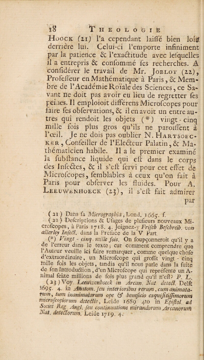 ï8 Theologie Huock (zi) l’a cependant laifie bien loi# derrière lui. Celui-ci remporte infiniment par la patience & l’exachtude avec lesquelles il a entrepris & conlommé fes recherches. À confidérer le travail de Mr. Joblot (zi), Profdleur en Mathématique à Paris, & Mem¬ bre de P Académie Roïale des Sciences, ce Sa¬ vant ne doit pas avoir eu lieu de regretter fes peines. 11 emploioit différens Microscopes pour faire fes obfervations, & il en avoir un entre au¬ tres qui rendoit les objets ( # ) vingt - cinq mille fois plus gros qu’ils ne paroiflent à l’œil, je ne dois pas oublier N. Hartsobc- ker 5 Çonfeiller de l’Elefteur Palatin,& Ma¬ thématicien habile. 11 a le premier examiné la fu b fiance liquide qui efi dans le corps des infeâes, & il s’efi: fervi pour cet effet de Microfeopes, femblables à ceux qu’on fait à Paris pour obferver les fluides. Pour A. Leeuwenhoeck (2,3), il s’efi fait admirer par ( il ) Dans fa Micrographie!, Lond, 166 g. f ( 22 ) Descriptions & Ulages de plufieurs nouveaux Mi¬ crofeopes, à Paris 1718. 4. Joignez-y Frifch Befcbreib. von allerley Infeôf. dans la Preiace de la V Part (*) Vingt - cinq mille fois. On foupçonneroit qu’il y a de l’erreur dans le texte ; car comment comprendre que l’Auteur veuille ici faire remarquer, comme quelque chofe d’extraordinaire, un Microfcope qui groffit vingt - cinq teille fois les objets, tandis qu’il nous parle dans la fuite de fon Introduction , d’un Microfcope qui repréfente un A- nimal feize millions de fois plus grand qu’il n’eft? P. L. (23)V°ÿ- Veeuivsnhoeck in Avcan. Nat. deteôt. Delft *695. 4. in Anatom, jeu interioribus rerum, cum animata- mm, tum inammatarum ope & bénéficia exquifitiffimomm microfcopiorum de te élis, Leide 1689. 4to in Epifiol. ad Societ Reg Angl.feu continuations mirandorum Arcanorum