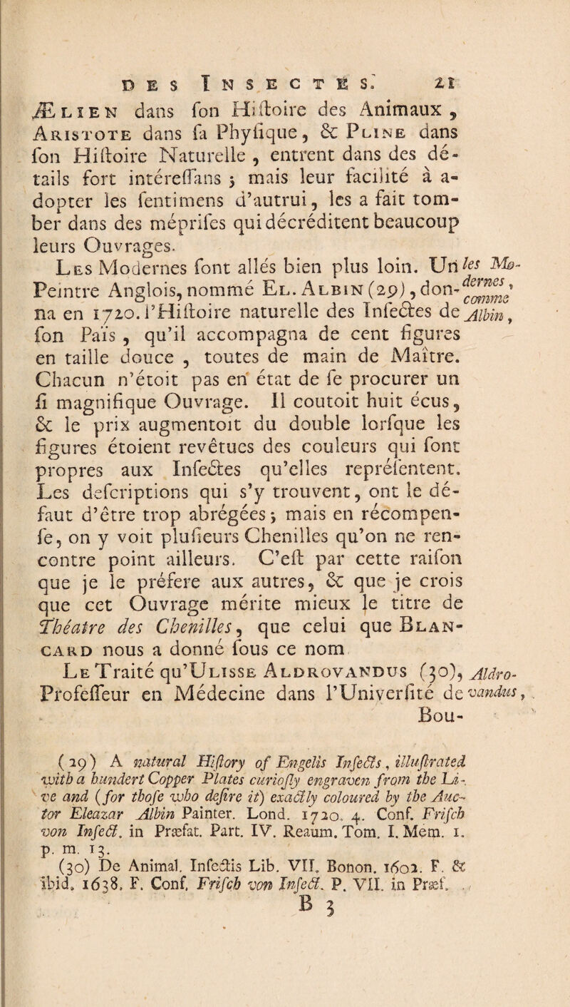 Æ lien dans Ton Hiiloire des Animaux, Aristote dans fa Phyfique, & Pline dans fon Hiftoire Naturelle , entrent dans des dé¬ tails fort intëreffans 3 mais leur facilité à a- dopter les fentimens d’autrui, les a fait tom¬ ber dans des méprifes qui décréditent beaucoup leurs Ouvrages. Les Modernes font allés bien plus loin. Utiles Peintre Anglois, nommé El. Albin (29),don- na en 1.710. l’Hiftoire naturelle des Infectes de Albin 9 fon Païs , qu’il accompagna de cent figures en taille douce , toutes de main de Maître. Chacun n’étoit pas en état de fie procurer un fi magnifique Ouvrage. Il coutoit huit écus, ôc le prix augmentoit du double lorfque les figures étoient revêtues des couleurs qui font propres aux Infeétes qu’elles reprélentent. Les defcriptions qui s’y trouvent, ont le dé¬ faut d’être trop abrégées*, mais en récompen- fe, on y voit plufieurs Chenilles qu’on ne ren¬ contre point ailleurs. C’eft par cette raifon que je le préféré aux autres, & que je crois que cet Ouvrage mérite mieux le titre de Théâtre des Chenilles, que celui que Blan- card nous a donné fous ce nom Le Traité qu’ÜLisSE Alorovandus (30), Aldro- Profeffeur en Médecine dans l’Univerfité de vandus, Bou- (29) A natural Hiftory of Engelis Infeä s, illuflrated voit b a hundert Copper Plates curioßy engraven from the Ei- ve and ( for tbofe wbo defire it) exaâly coloured by tbe Auc- tor Eleazar Albin Painter. Lond. 1720.. 4. Conf. Frifcb von Infeä. in Præfat. Part. IV. Reamn. Tom. I. Merci. 1. p. m. 13. (30) De Animal. Infeilis Lib. VIL Bonon. 1602. F. & Ibid» 1638, F. Conf, Frifcb von Infeä. P. VII. in Præf.