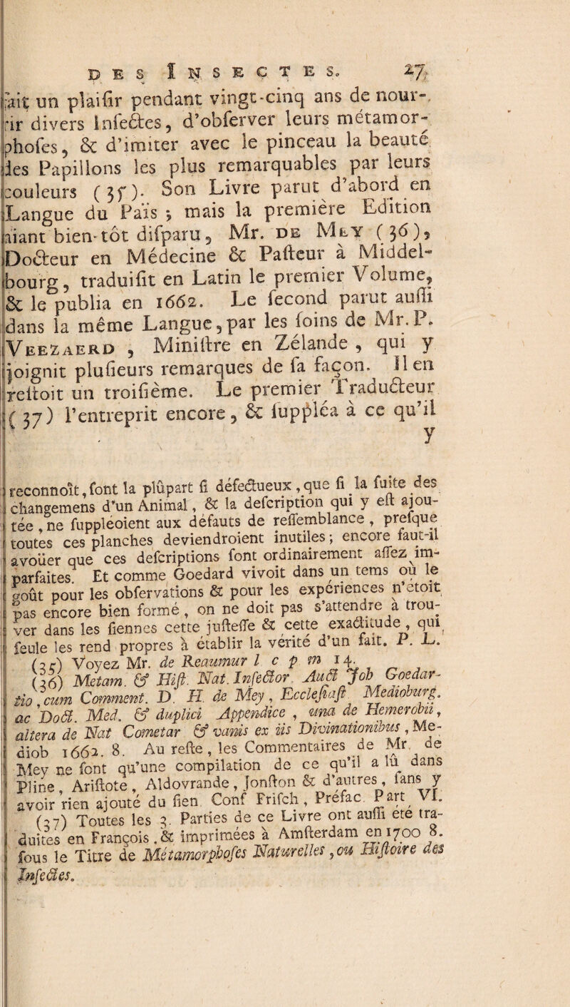 ~ i '<• i» * fait im plaiiir pendant vingt-cinq ans de nour-, rir divers Infeétes, d’obferver leurs métamor- phofes , & d’imiter avec le pinceau la beauté des Papillons les plus remarquables par leur:* couleurs ( 3T)* Son Livre pan.it d aboid en Langue du Pais j mais la première Edition faiant bientôt difparu , Mr. de Me y ( 36 ), jDodeur en Médecine ôc Pafteur à Middel- «bourg5 traduifit en Latin le pieuaiei \ olume, St le publia en 1662. Le fécond païut auifi dans la même Langue,par les foins de Mr. P. Veezaerd , Mini tire en Xelanoe , qui y jjoignit plufieurs remarques de fa façon, lien reltoit un troibème. Le premier Iraduéteui :( 37) l’entreprit encore, & iupfléa à ce qu’il reconnoît font la plûpart il défectueux, que il la faite des chaneemens d’un Animal, & la defcription qui y elt ajou¬ tée ne fuppléoient aux défauts de refiemblance, prefque toutes ces planches deviendroient inutiles ; encore faut-il avouer que ces defcriptions font ordinairement affezym- parfaites. Et comme Goedard vivoit dans un tems ou le p-oût pour les obfervations & pour les expériences n etoit pas encore bien formé , on ne doit pas s’attendre a trou¬ ver dans les fiennes cette juftefle & cette exaâitude , qui feule les rend propres à établir la vérité d’un tait. 1 . (3ç) Voyez Mr. de Reaumur Icpmij^ 06) Met am. & Biß. Nat. Infeäor AuäJob Goedar- Uo mm Comment. D H de Mey, Ecclefiafi Medioburg, ac jDoä. Med. & duplici Appendice. , ma de. Hemerobn, altera de Nat Cometar & vanis ex iis Divimtiombus , Me- diob 1662.8. Au rede, les Commentaires de Mr de Mey ne font qu’une compilation de ce qu’il a lu dans Pline, Ariftote, Aldovrande, Jonfton & d’antres, tans y avoir rien ajouté du fien Conf Frifch, Prefac Part, VE (-,7) Toutes les 3. Parties de ce Livre ont auffi ete tra¬ duites en François.& imprimées à Amfterdam en 1700 8. fous le Titre de Métamorphpfes Naturelles,ou Bifloire des înfeâes.