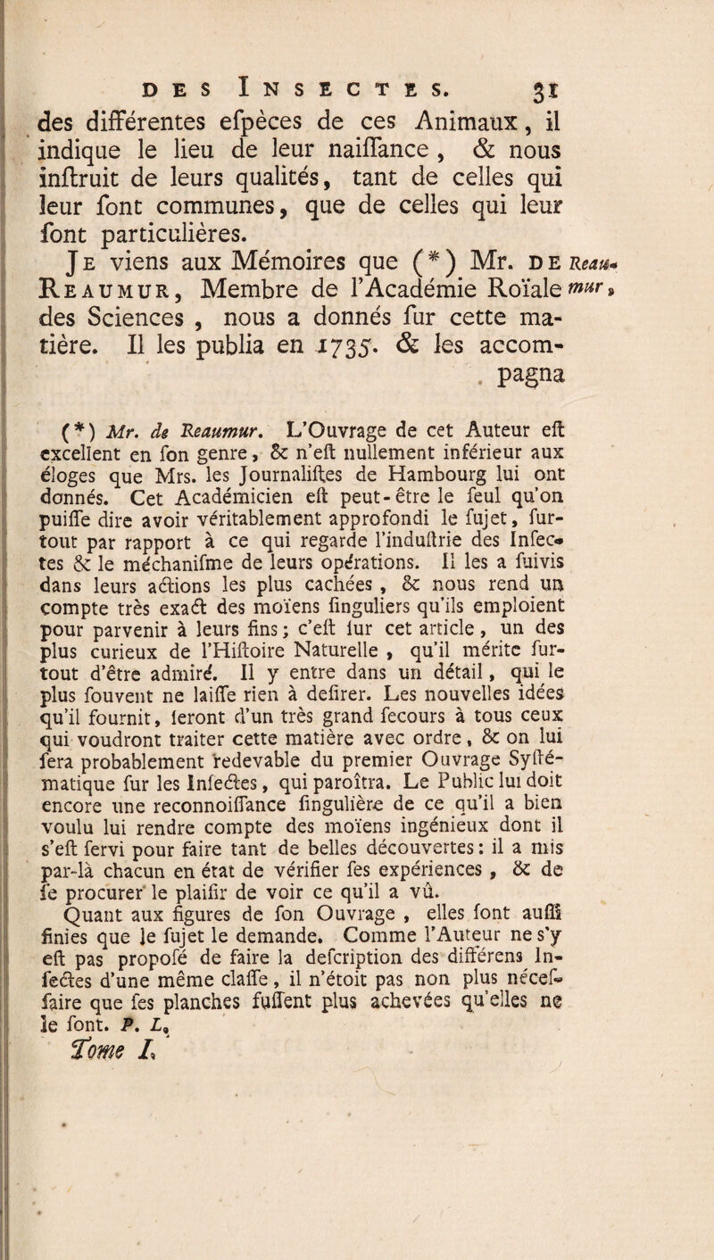 des différentes efpèces de ces Animaux, il indique le lieu de leur naiffance , & nous inftruit de leurs qualités, tant de celles qui leur font communes , que de celles qui leur font particulières. J e viens aux Mémoires que ( * ) Mr. d e Reau* Rea u mur, Membre de F Académie Roïale^r» des Sciences , nous a donnés fur cette ma¬ tière. Il les publia en 1735. & les accom¬ pagna (*) Mr. de Reaumur. L’Ouvrage de cet Auteur elt excellent en fon genre, & n’eft nullement inférieur aux éloges que Mrs. les Journalises de Hambourg lui ont donnés. Cet Académicien eft peut-être le feul qu’on puiffe dire avoir véritablement approfondi le fujet, fur- tout par rapport à ce qui regarde l’induftrie des Infec* tes & le méchanifme de leurs opérations. Il les a fuivis dans leurs avions les plus cachées, & nous rend un compte très exaét des moïens finguliers qu’ils emploient pour parvenir à leurs fins ; c’eft lur cet article, un des plus curieux de l’Hiftoire Naturelle , qu’il mérite fur- tout d’être admire'. Il y entre dans un détail, qui, le plus fouvent ne laide rien à defirer. Les nouvelles idées qu’il fournit, leront d’un très grand fecours à tous ceux qui voudront traiter cette matière avec ordre, & on lui fera probablement redevable du premier Ouvrage SyHé¬ matique fur les Inieéles, quiparoîtra. Le Public lui doit encore une reconnoiffance fingulière de ce qu’il a bien voulu lui rendre compte des moïens ingénieux dont il s’eft fervi pour faire tant de belles découvertes : il a mis par-là chacun en état de vérifier fes expériences , de de le procurer le plaifir de voir ce qu’il a vû. Quant aux figures de fon Ouvrage , elles font aufîl finies que le fujet le demande. Comme l’Auteur ne s'y eft pas propofé de faire la defeription des différens In¬ fectes d’une même clafle, il n’étoit pas non plus nécef« faire que fes planches fuflent plus achevées qu’elles ne le font. P. Z,