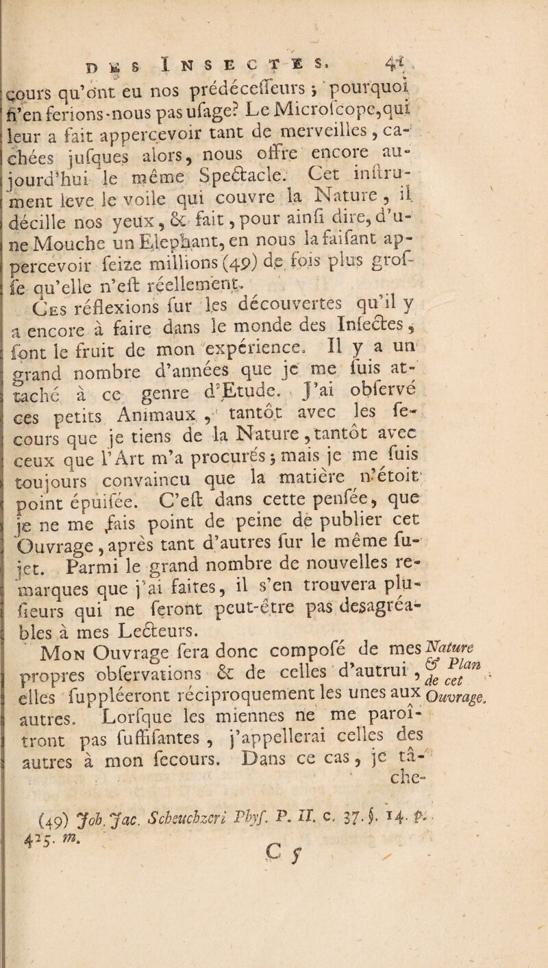 : cours qu’ont eu nos pré décodeurs * pourquoi 1 ft’en ferions-nous pas ufage? Le Micro(cope,qui : leur a fait apperçevoir tant de mci veilles , ca- 1 chées iniques alors« nous offre encoie au- jjourd’hui le même Spedacle. Cet inftru- J ment levé le voile qui couvre la Nature, il décille nos yeux, 6c fait , pour ainfi dire, d’u¬ ne Mouche un Eléphant, en nous la fai fan t ap- percevoir feize millions (49) tlp. fois plus grol¬ le au’elle n’eft réellement. Ces réflexions fur les découvertes qu’il y a, encore à faire dans le monde des Infectes, font le fruit de mon expérience. Il y a un orand nombre d’annees que je me luis at¬ taché à ce genre d5Etude. . J’ai obfervé ces petits Animaux 5 tantôt avec les fe* cours que je tiens de la Natme, tantôt avec ceux que l’Art m’a procurés 3 mais je me fuis i toujours convaincu que la maticie n etoit i point épuifée. C’eft dans cette penfée, que s je ne me ,fais point de peine de publier cet Ouvrage, après tant d’autres fur le même fu- j jet. Parmi le grand nombre de nouvelles re- marques que j’ai faites, il s’en trouvera plu- 1 fleurs qui ne feront peut-être pas desagréa¬ bles à mes Leéleurs. Mon Ouvrage fera donc compofé de mes Nature j propres obfervations 6e de celles d’autrui , ^ c^n 1 elles fuppléeront réciproquement les unes aux Ouvrage, autres, Lorfque les miennes ne me paroi- ! tront pas fuffifantes , j’appellerai celles des 2 autres à mon fecours. Dans ce cas, je ta- . . 1 ' che- (49) J oh. Jac. Scheuchzeri Thyf. P. II, c. 37 J. 14. P*