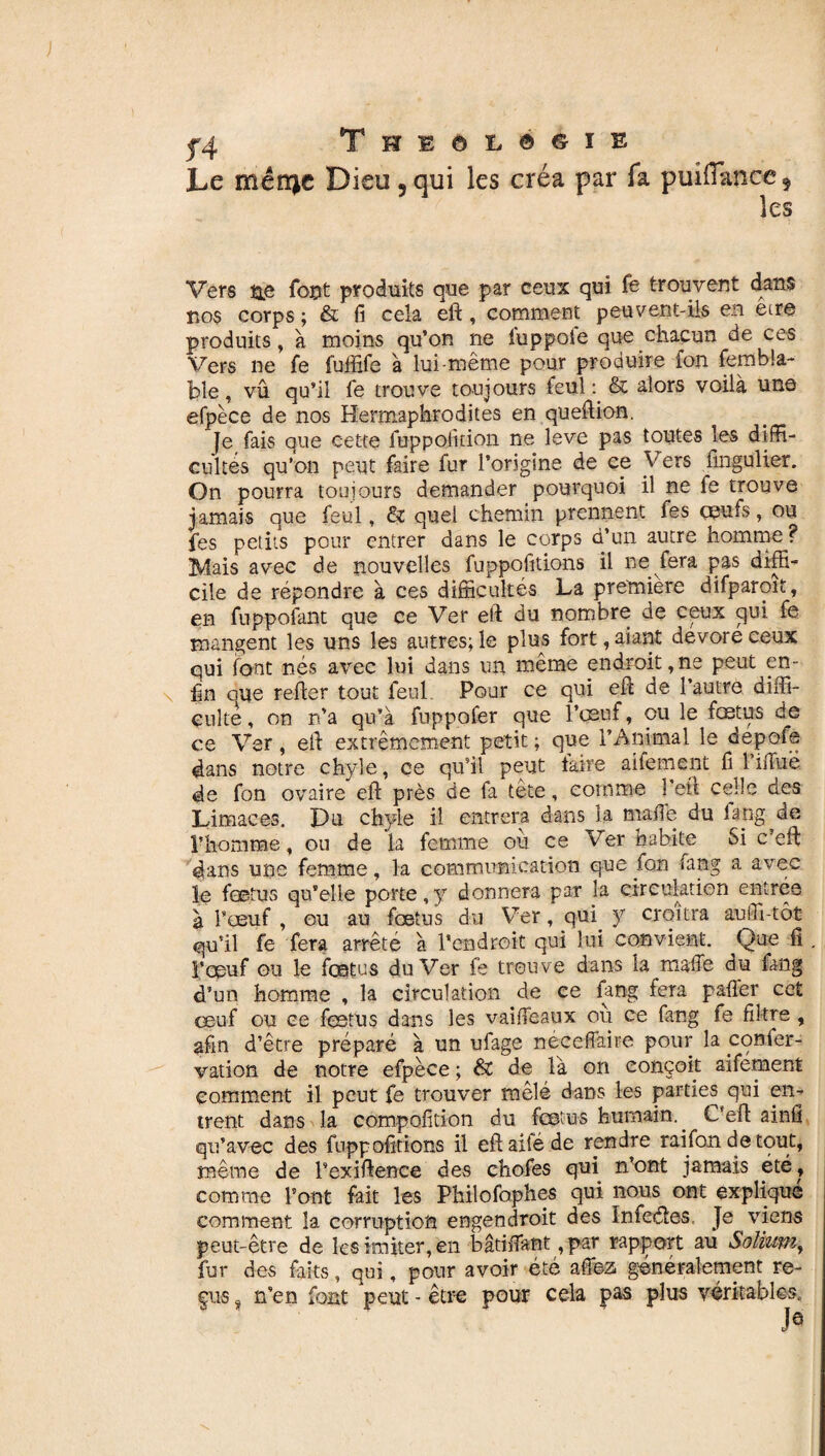 Le mêtïje Dieu 5qui les créa par fa puî(Tance 5 les Vers ne font produits que par ceux qui Te trouvent dans nos corps ; & fi cela eft, comment peuvent-ils en eire produits, à moins qu’on ne lùppoie que chacun de ces Vers ne fe fuffife à lui-même pour produire fon fembla- ble, vû qu’il fe trouve toujours feul: & alors voilà une efpèce de nos Hermaphrodites en queftion. Je fais que cette fuppolkion ne leve pas toutes les diffi¬ cultés qu’on peut faire fur l’origine de ce Vers fmgulier. On pourra toujours demander pourquoi il ne fe trouve jamais que feul, & quel chemin prennent fes oeufs, ou fes petits pour entrer dans le corps d’un autre homme ? Mais avec de nouvelles fuppofitions il ne fera pas diffi- eile de répondre à ces difficultés La première difparoit, en fuppofant que ce Ver eft du nombre de ceux qui fe mangent les uns les autres; le plus fort, aiant dévoré ceux qui font nés avec lui dans un même endroit,ne peut en¬ fin que refter tout feul. Pour ce qui eft de l’autre diffi¬ culté , on n’a qu’à fuppofer que l’œuf, ou le fœtus de ce Ver, eft extrêmement petit ; que l’Animal le depofa dans notre chyle, ce qu’il peut taire alternent fi 1 iftiië de fon ovaire eft près de fa tête, comme l’eft celle des Limaces. Du chyle il entrera dans la malle du lang de l’homme, ou de la femme ou ce Ver habite Si c’eft dans une femme, la communication que fon fang a avec le foetus qu’elle porte,y donnera par la circulation entrée, à l’œuf, ou au fœtus du Ver, qui y croîtra auiu-tôt qu’il fe fera arrêté à l’endroit qui lui convient. Que fi . l’œuf ou le fœtus du Ver fe trouve dans la tnaffe du lang d’un homme , la circulation de ce fang fera paffer cet œuf ou ce fœtus dans les vaiffeaux où ce fang te filtre , afin d’être préparé à un ufage neceffaire pour la confer- vation de notre efpèce ; & de là on conçoit aifement comment il peut fe trouver mêlé dans les parties qui en¬ trent dans la compofîtion du fœtus humain. C’eft ainfi qu’avec des fuppofttïons il eft ailé de rendre raifon de tout, même de l’exiftence des chofes qui n’ont jamais été, comme l’ont fait les Philofaphes qui nous ont expliqué comment la corruption engendroit des Infe&es Je viens peut-être de les imiter, en bâtiffant ,par rapport au Solium, fur des faits, qui, pour avoir été affea généralement re¬ çus s n’en font peut - être pour cela pas plus véritables.