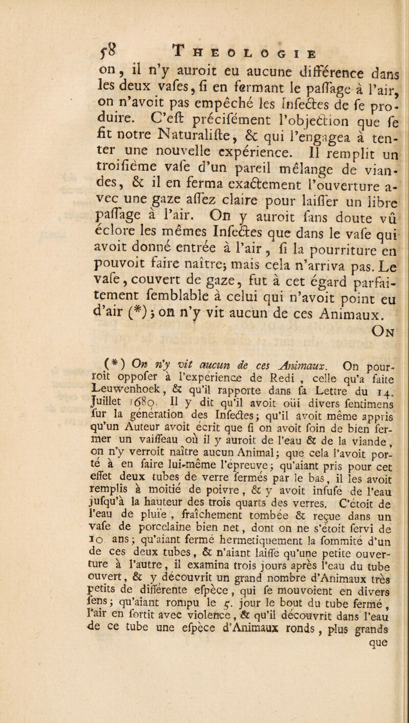 on, il n’y auroit eu aucune différence dans les deux vafes, fi en fermant le paflage à l’air, on n’avcit pas empêché les Infeéfes de fe pro¬ duire. C’efl: précifément l’objeélion que fe fit notre Naturalifte, & qui l’engagea à ten¬ ter une nouvelle expérience. Il remplit un troifième vafe d’un pareil mélange de vian¬ des, & il en ferma exa&ement l’ouverture a- vec une gaze aflez claire pour laiflêr un libre Paflage à l’air. On y auroit fans doute vû éclore les mêmes Xnfe&es que dans le vafe qui avoir donné entrée à l’air , fi la pourriture en pouvoir faire naître; mais cela n’arriva pas. Le vafe, couvert de gaze, fut à cet égard parfai¬ tement femblable à celui qui n’avoit point eu d’air on n’y vit aucun de ces Animaux. On ( * ) On n'y vit aucun de ces Animaux. On pour¬ voit oppofer à l’expérience de Redi , celle qu’a faite Leuwenhoek, & qu’il rapporte dans fa Lettre du 14. Juillet f(58q. 11 y dit qu’il avoit oui divers fendmens fur la génération des Infedes ; qu’il avoit même appris qu’un Auteur avoit écrit que fi on avoit foin de bien fer¬ mer un vaiffeau où il y auroit de l’eau & de la viande, on n’y verroit naître aucun Animal; que cela l’avoit por¬ té à en faire lui-même l’épreuve ; qu’aiant pris pour cet effet deux tubes de verre fermés par le bas, il les avoit remplis à moitié de poivre, & y avoit infufé de l’eau jufqu’à la hauteur des trois quarts des verres. C’étoit de l’eau de pluie , fraîchement tombée & reçue dans un vafe de porcelaine bien net, dont on ne s’étoit fervi de io ans; qu’aiant fermé hermétiquement la fommité d’un de ces deux tubes, & n’aiant laiffe qu’une petite ouver¬ ture à l’autre, il examina trois jours après l’eau du tube ouvert, & y découvrit un grand nombre d’Animaux très petits de différente efpèce, qui fe mouvoient en divers fens ; qu’aiant rompu le ç. jour le bout du tube fermé, l’air en fortit avec violence, & qu’il découvrit dans l’eau de ce tube une efpèce d’Animaux ronds, plus grands que