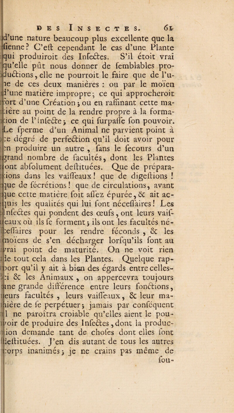 jd’une nature beaucoup plus excellente que la fienne? C’eft cependant le cas d’une Plante qui produiroit des Infeftes, S’il étoit vrai qu’elle pût nous donner de femblables pro¬ ductions , elle ne pourroit le faire que de fu¬ ie de ces deux manières : ou par le moïen d’une matière impropre; ce qui approcheroit Tort d’une Création 3 ou en raffinant cette ma¬ dère au point de la rendre propre à la forma- :ion de IMnfeCte; ce qui fur pâlie fon pouvoir. Le fperme d’un Animal ne parvient point à :e degré de perfection qu’il doit avoir pour m produire un autre , fans le fecours d’un jrand nombre de facultés, dont les Plantes ont abfolument deflituées. Que de prépara- : :ions dans les vaiflèaux ! que de digeftions ! que de fécrétions ! que de circulations, avant que cette matière foit allez épurée ,6c ait ac- : puis les qualités qui lui font nécelfaires ! Les anfectes qui pondent des œufs, ont leurs vaif- fléaux où ilsfe forment j ils ont les facultés né- éeffaires pour les rendre féconds , 6c les moïens de s’en décharger lorfqu’ils font au vrai point de maturité. On ne voit rien : ie tout cela dans les Plantes. Quelque rap¬ port qu’il y ait à bien des égards entre celles- : :i 6c les Animaux , on appercevra toujours Sine grande dilférence entre leurs fondions, eurs facultés , leurs vaiflèaux, 6c leur ma¬ dère de fe perpétuer-, jamais par conféquent '(Il ne paroîtra croiable qu’elles aient le pou- : voir de produire des Infeéfes, dont la produc¬ tion demande tant de chofes dont elles font JielHtuées. J’en dis autant de tous les autres jprps inanimés^ je ne crains pas même de fou«