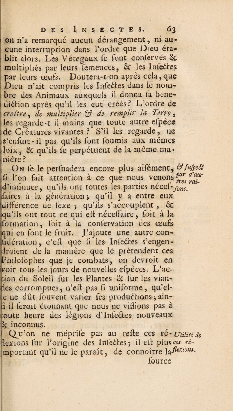 , ' . i on n’a remarque aucun dérangement, ni au¬ cune interruption dans l’ordre que Dieu éta- 1 biit alors. Les Vétegaux fe font confervés & j multipliés par leurs femences, & les Infeétes par leurs œufs. Doutera-t-on après cela,que 1 Dieu n’ait compris les Infeétes dans le nom- 1 bre des Animaux auxquels il donna fa béne- i: diélion après qu’il les eut créés? L’ordre de ' croître, de multiplier 6? de remplir la :Terre, 'les regarde-t il moins que toute autre efpèce ;de Créatures vivantes ? S’il les regarde, ne )$5enfuit~ii pas qu’ils font fournis aux mêmes ; ioix, êc qu’ils fe perpétuent de la même ma- j ni ère ? On fe le perfuadera encore plus aifément, &fufpeä û l’on fait attention à ce que nous venons f inunuer, qu ils ont toutes les parues necei-y^ res à la génération 5. qu’il y a entre eux ^différence de fexe > qu’ils s’accouplent , ôc iqu’ils ont tout ce qui çft néceffaire, foit à la Iformation, foit à la confervation des œufs iqui en font le fruit. J’ajoute une autre con¬ sidération, c’eft que il les Infeétes s’engen- idroient de la manière que le prétendent ces iPhiloidphes que je combats, on devroit en ivoiv tous les jours de nouvelles efpèces. L’ac- don du Soleil fur les Plantes & fox les vian¬ des corrompues, n’eft pas il uniforme, qu'el¬ le ne dût fouvent varier fes produéfions j ain- p il feroit étonnant que nous ne vidions pas à (mute heure des légions d’infeéées nouveaux k inconnus. } Qu’on ne méprife pas au rede ces ré- Utilité de dexions fur l’origine des infeétes, il eit plus ces ré- [mportant qu’il ne le paroît, de connoître four ce