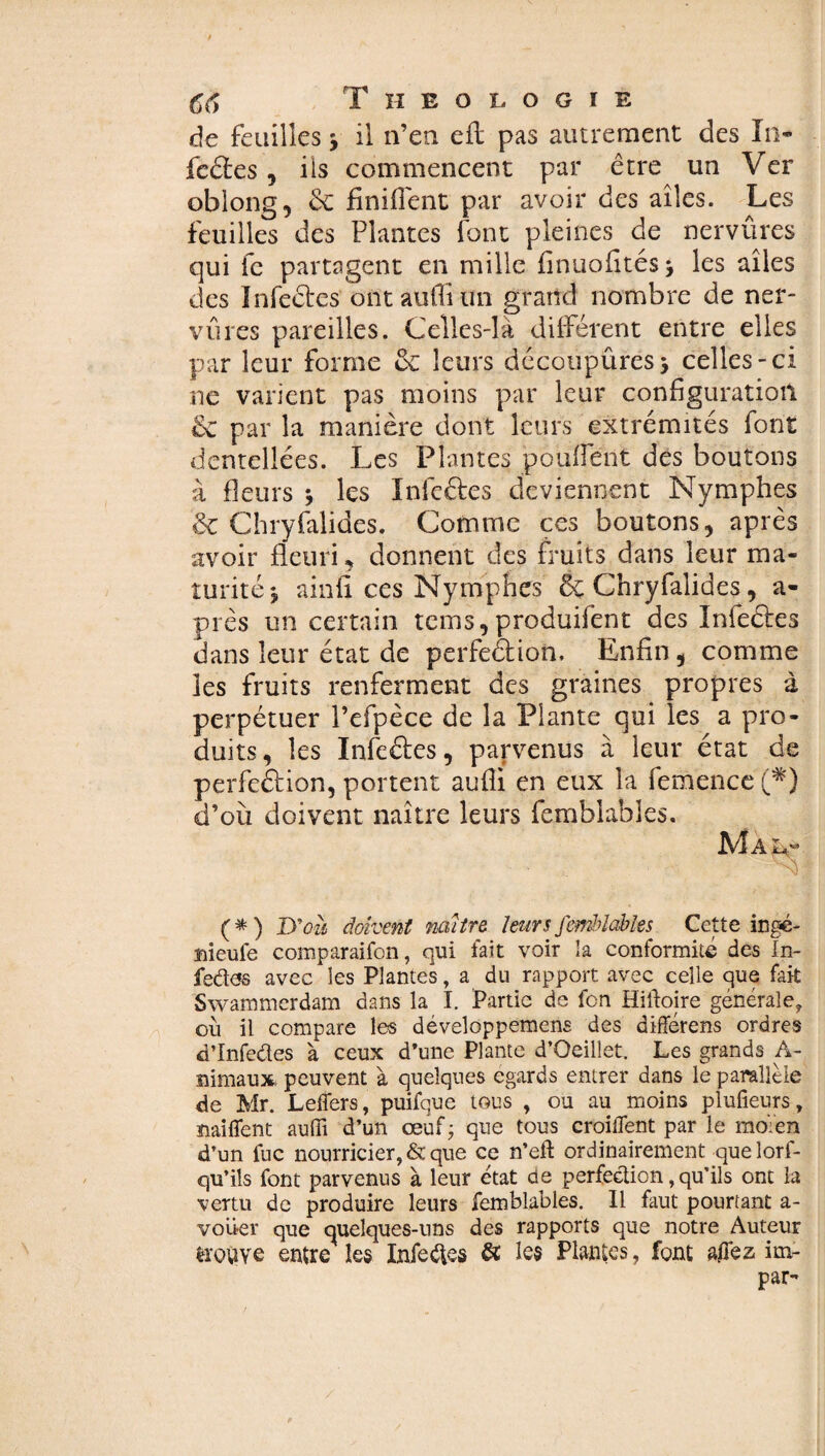 de feuilles j il n’en eil pas autrement des In- fcéles , ils commencent par être un Ver oblong, de finifiènt par avoir des ailes. Les feuilles des Plantes font pleines de nervûres qui fe partagent en mille finuofitésj les ailes des Infeélcs ontauffiun grand nombre de ner¬ vures pareilles. Celles-là différent entre elles par leur forme ce leurs découpûresj celles-ci ne varient pas moins par leur configuration & par la manière dont leurs extrémités font dentellées. Les Plantes pouffent des boutons à fleurs * les I ni cèles deviennent Nymphes & Chryfalides. Comme ces boutons, après avoir fleuri, donnent des fruits dans leur ma¬ turité*, ainii ces Nymphes & Chryfalides, a- près un certain tems,produifent des Infeélcs dans leur état de perfeélion. Enfin, comme les fruits renferment des graines propres à perpétuer î’efpèce de la Plante qui les a pro¬ duits, les Infcétes, parvenus à leur état de perfection, portent aufli en eux la femence (*) d’où doivent naître leurs femblables. Mal- (*) JXoù doivent mitre leurs femblables Cette ingé- ïfleufe comparaison, qui fait voir îa conformité des In¬ fecte avec les Plantes, a du rapport avec celle que fait Swammerdam dans la I. Partie de fon Hiiloire générale, où il compare les développemens des différens ordres d’Infedes à ceux d’une Plante d’Oeillet. Les grands A- nimaux peuvent à quelques égards entrer dans le parallèle de Mr. Leflers, puifque tous , ou au moins plufieurs, ïiaiffent aufli d’un œuf- que tous croiffent par le moïen d’un fuc nourricier, & que ce n’eft ordinairement quelorf- qu’ils font parvenus à leur état de perfection, qu’ils ont la vertu de produire leurs femblables. Il faut pourtant a- voüer que quelques-uns des rapports que notre Auteur trouve entre les Inférés & les Plantes, font allez im- par-